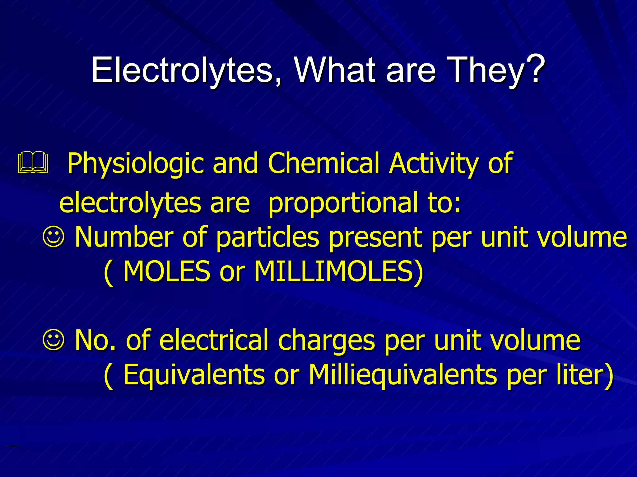 Electrolytes, What are They ?    Physiologic and Chemical Activity of  electrolytes are  proportional to:    Number of particles present per unit volume ( MOLES or MILLIMOLES)‏    No. of electrical charges per unit volume ( Equivalents or Milliequivalents per liter)‏ 