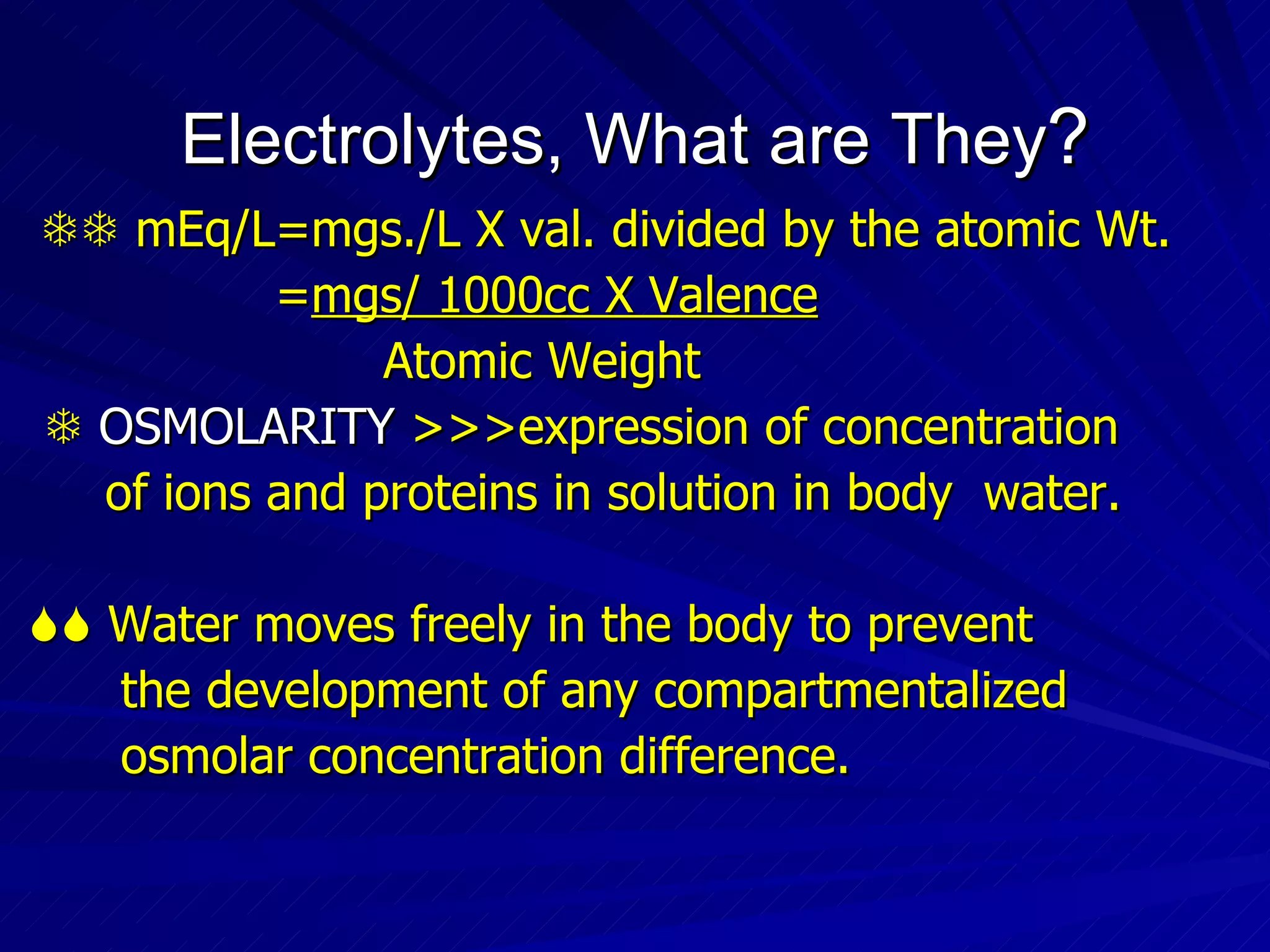 Electrolytes, What are They ?    mEq/L=mgs./L X val. divided by the atomic Wt. = mgs/ 1000cc X Valence Atomic Weight    OSMOLARITY  >>>expression of concentration  of ions and proteins in solution in body  water.    Water moves freely in the body to prevent  the development of any compartmentalized osmolar concentration difference. 