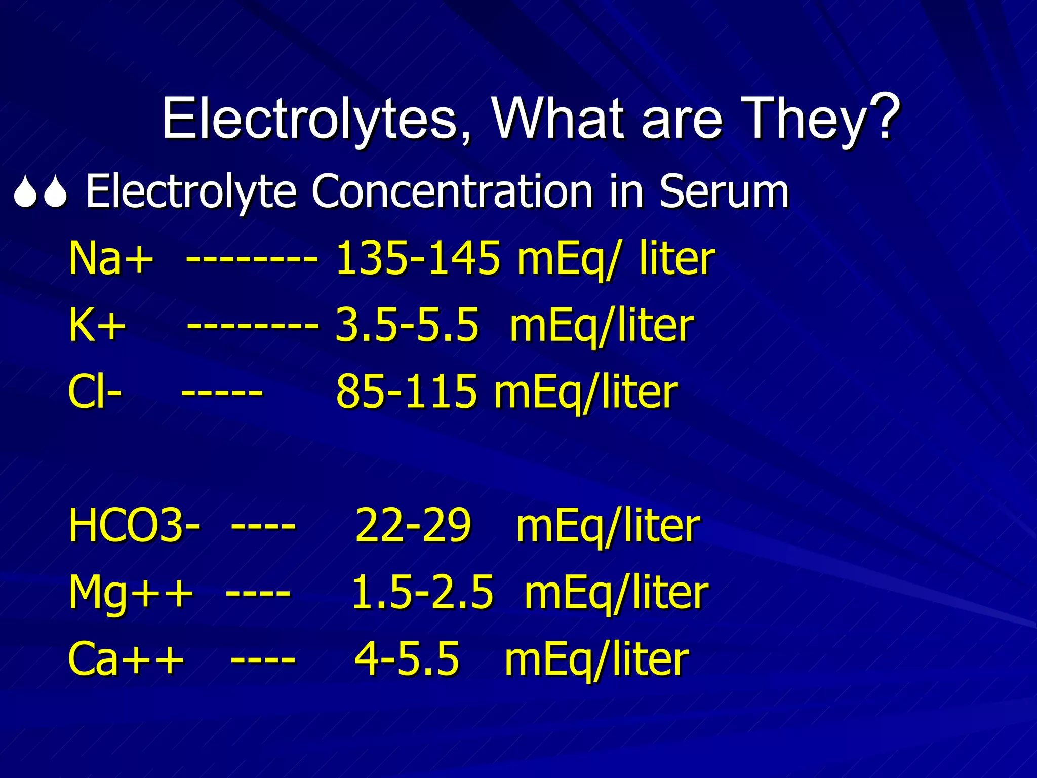 Electrolytes, What are They ?    Electrolyte Concentration in Serum Na+  -------- 135-145 mEq/ liter K+  -------- 3.5-5.5  mEq/liter Cl-  -----  85-115 mEq/liter HCO3-  ----  22-29  mEq/liter Mg++  ----  1.5-2.5  mEq/liter Ca++  ----  4-5.5  mEq/liter 