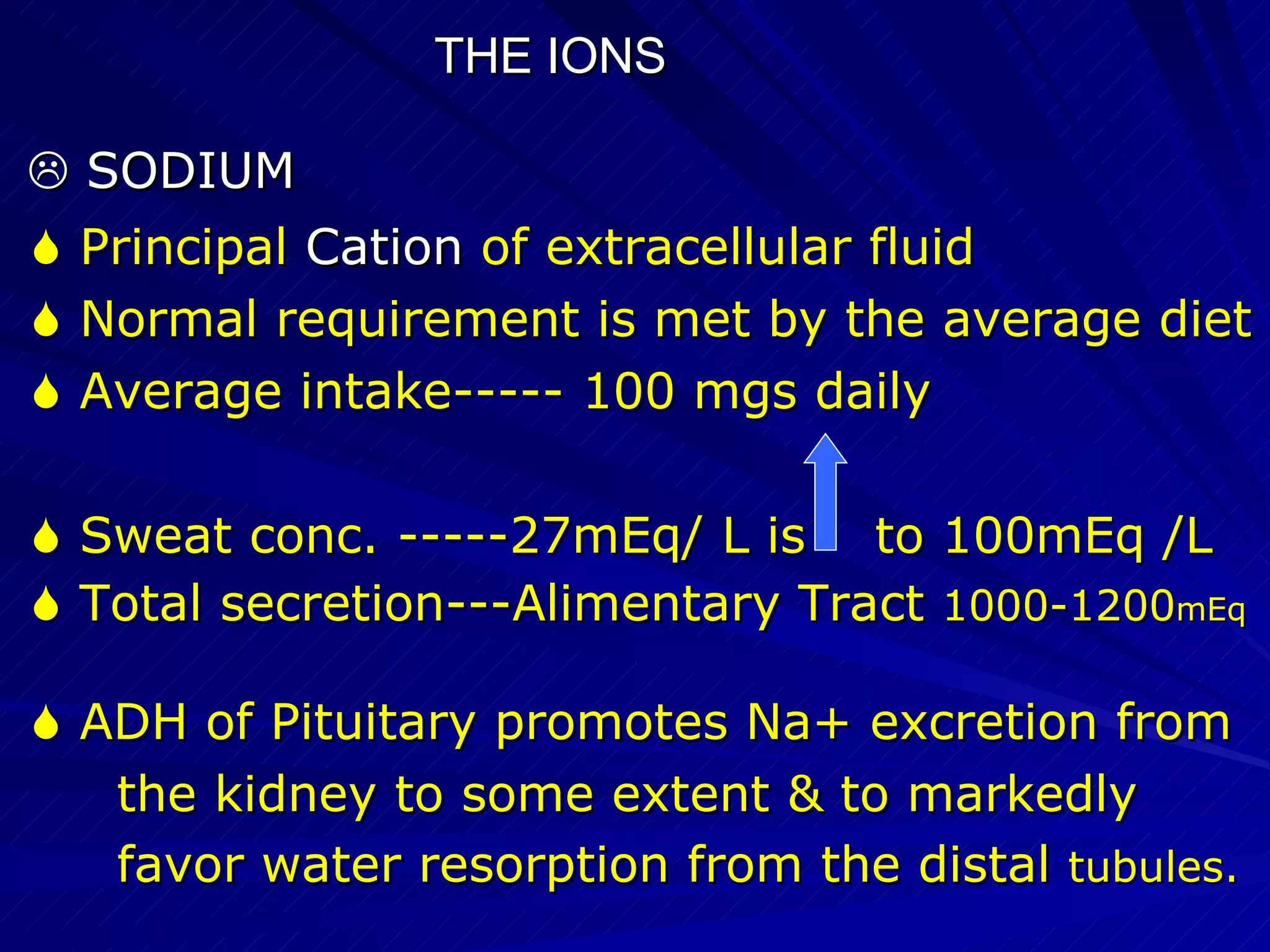 THE IONS    SODIUM    Principal  Cation  of extracellular fluid    Normal requirement is met by the average diet    Average intake----- 100 mgs daily    Sweat conc. -----27mEq/ L is   to 100mEq /L    Total secretion---Alimentary Tract  1000-1200 mEq    ADH of Pituitary promotes Na+ excretion from  the kidney to some extent & to markedly  favor water resorption from the distal  tubules.  