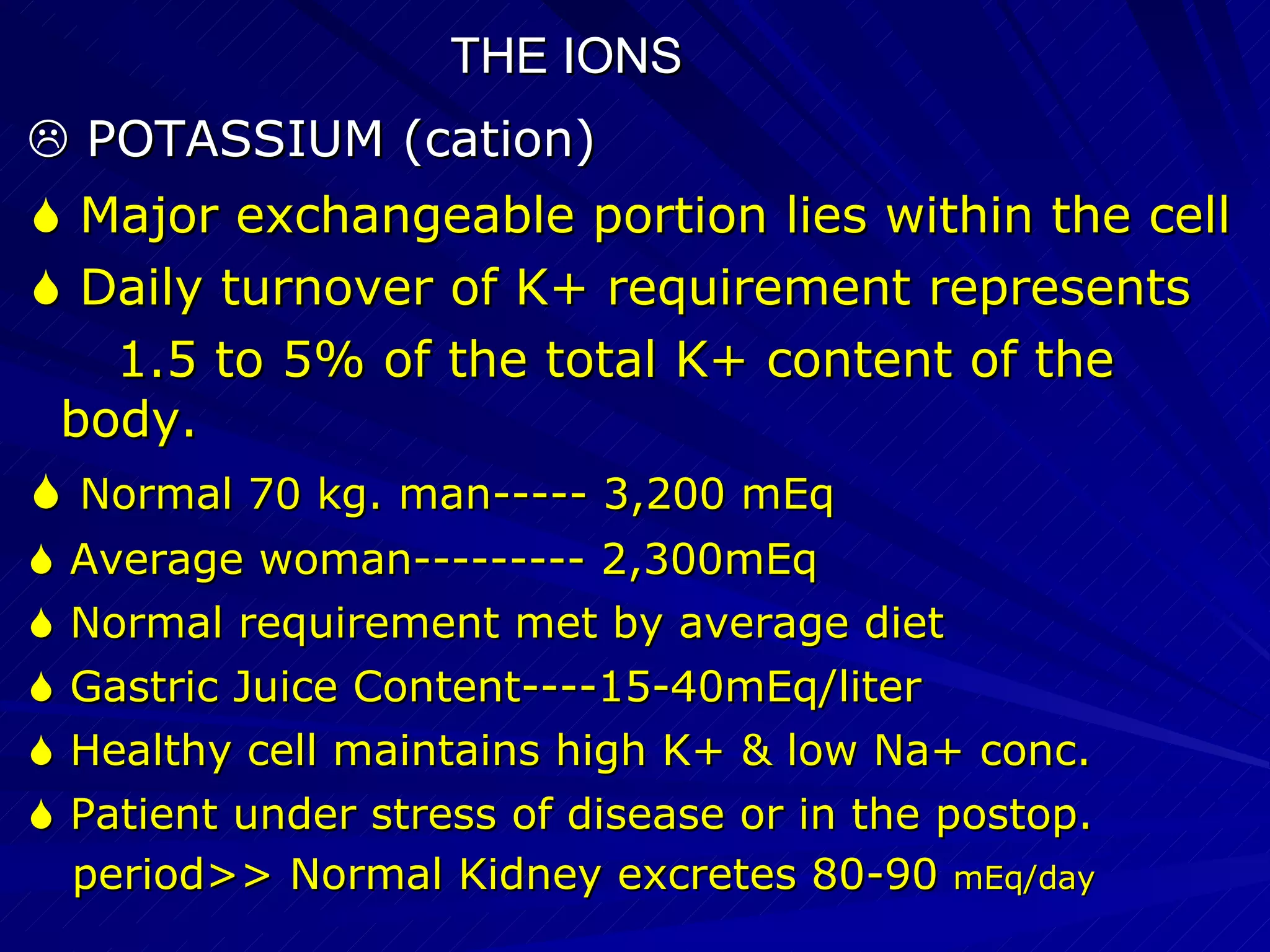THE IONS    POTASSIUM (cation)‏    Major exchangeable portion lies within the cell    Daily turnover of K+ requirement represents  1.5 to 5% of the total K+ content of the body.    Normal 70 kg. man----- 3,200 mEq    Average woman--------- 2,300mEq    Normal requirement met by average diet    Gastric Juice Content----15-40mEq/liter    Healthy cell maintains high K+ & low Na+ conc.    Patient under stress of disease or in the postop. period>> Normal Kidney excretes 80-90  mEq/day 