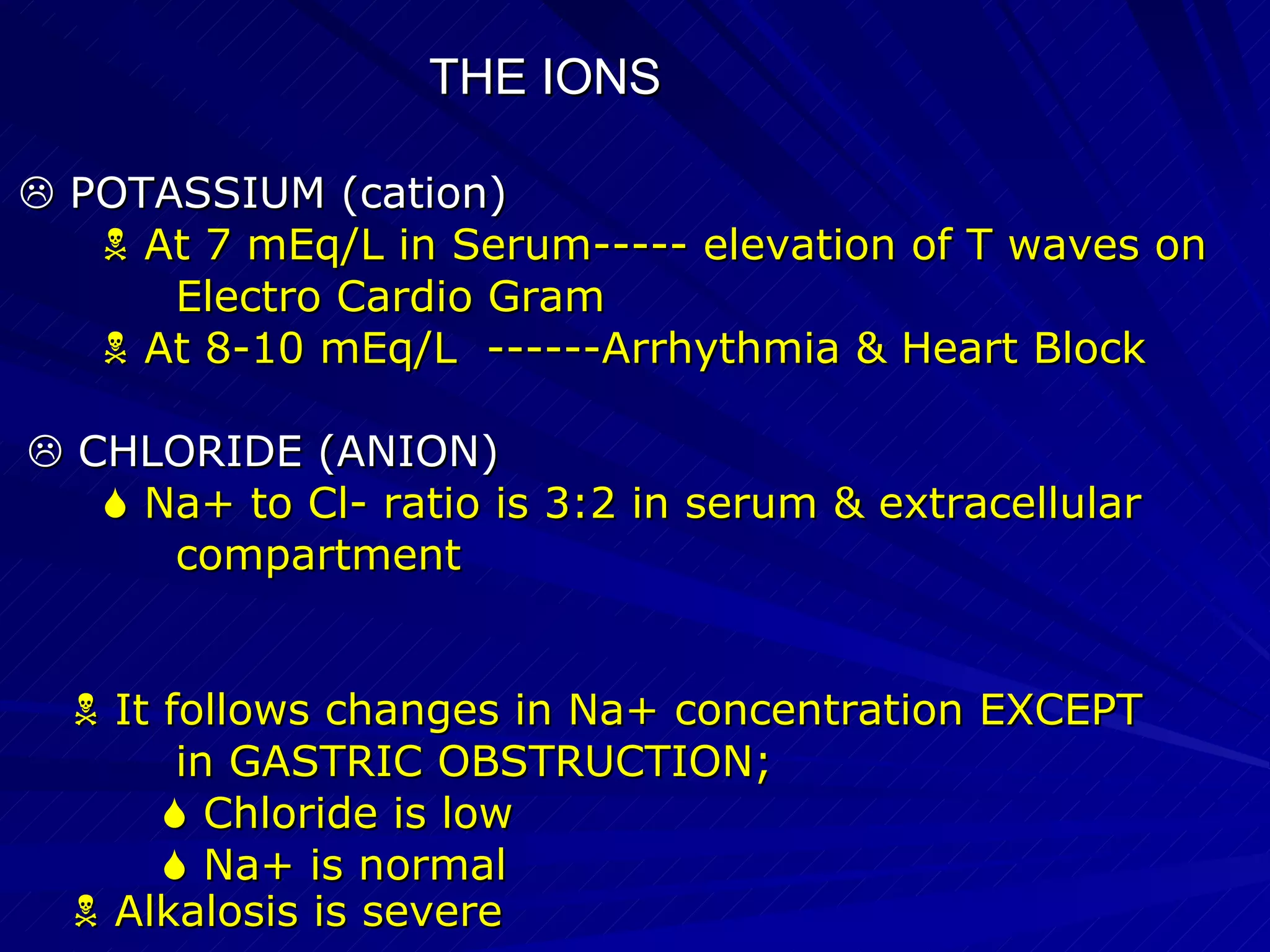 THE IONS    POTASSIUM (cation)‏    At 7 mEq/L in Serum----- elevation of T waves on Electro Cardio Gram    At 8-10 mEq/L  ------Arrhythmia & Heart Block    CHLORIDE (ANION)‏    Na+ to Cl- ratio is 3:2 in serum & extracellular compartment    It follows changes in Na+ concentration EXCEPT in GASTRIC OBSTRUCTION;    Chloride is low    Na+ is normal    Alkalosis is severe  
