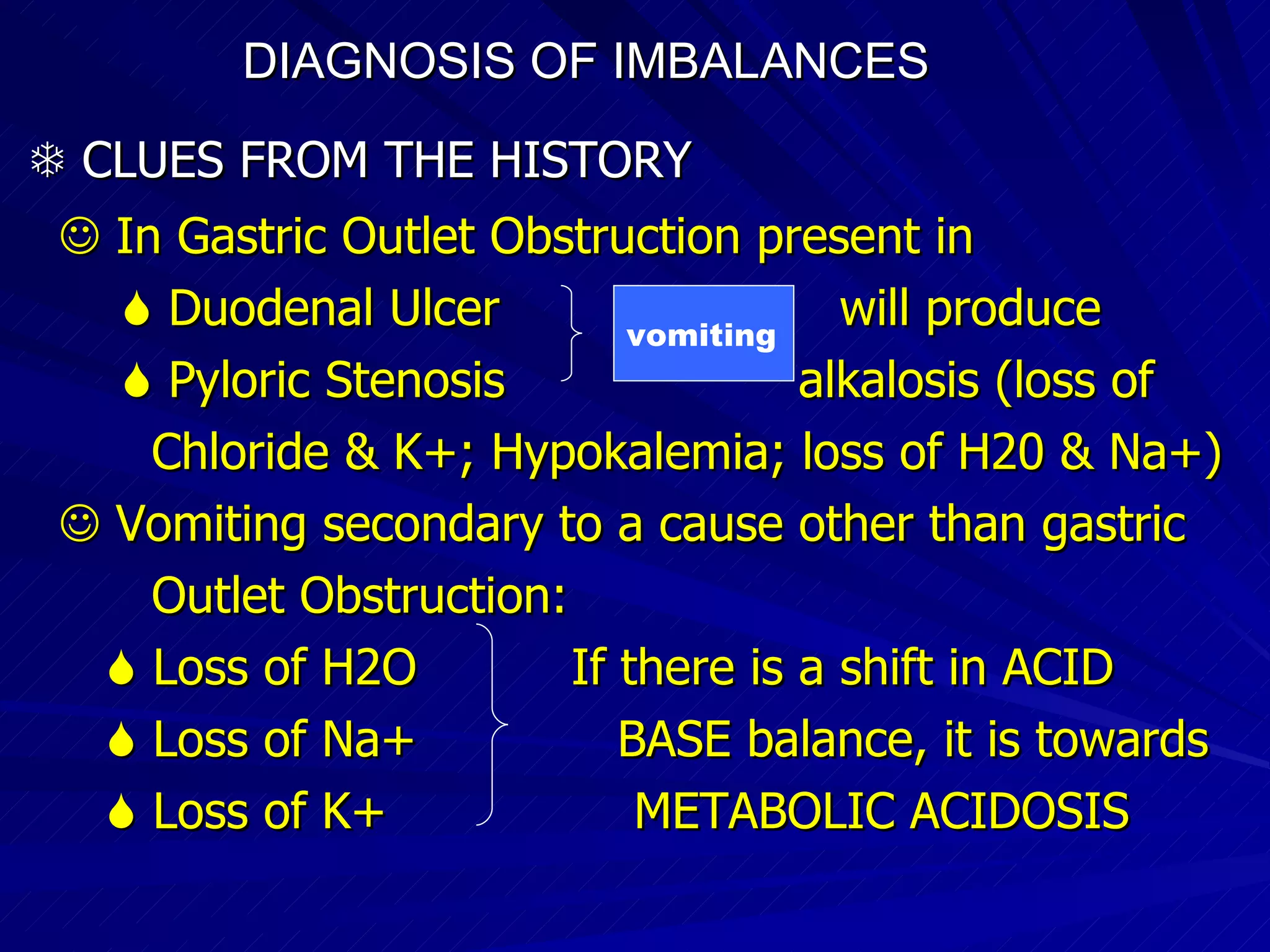DIAGNOSIS OF IMBALANCES      CLUES FROM THE HISTORY    In Gastric Outlet Obstruction present in    Duodenal Ulcer  will produce     Pyloric Stenosis  alkalosis (loss of Chloride & K+; Hypokalemia; loss of H20 & Na+)‏    Vomiting secondary to a cause other than gastric  Outlet Obstruction:    Loss of H2O  If there is a shift in ACID    Loss of Na+  BASE balance, it is towards    Loss of K+  METABOLIC ACIDOSIS vomiting 