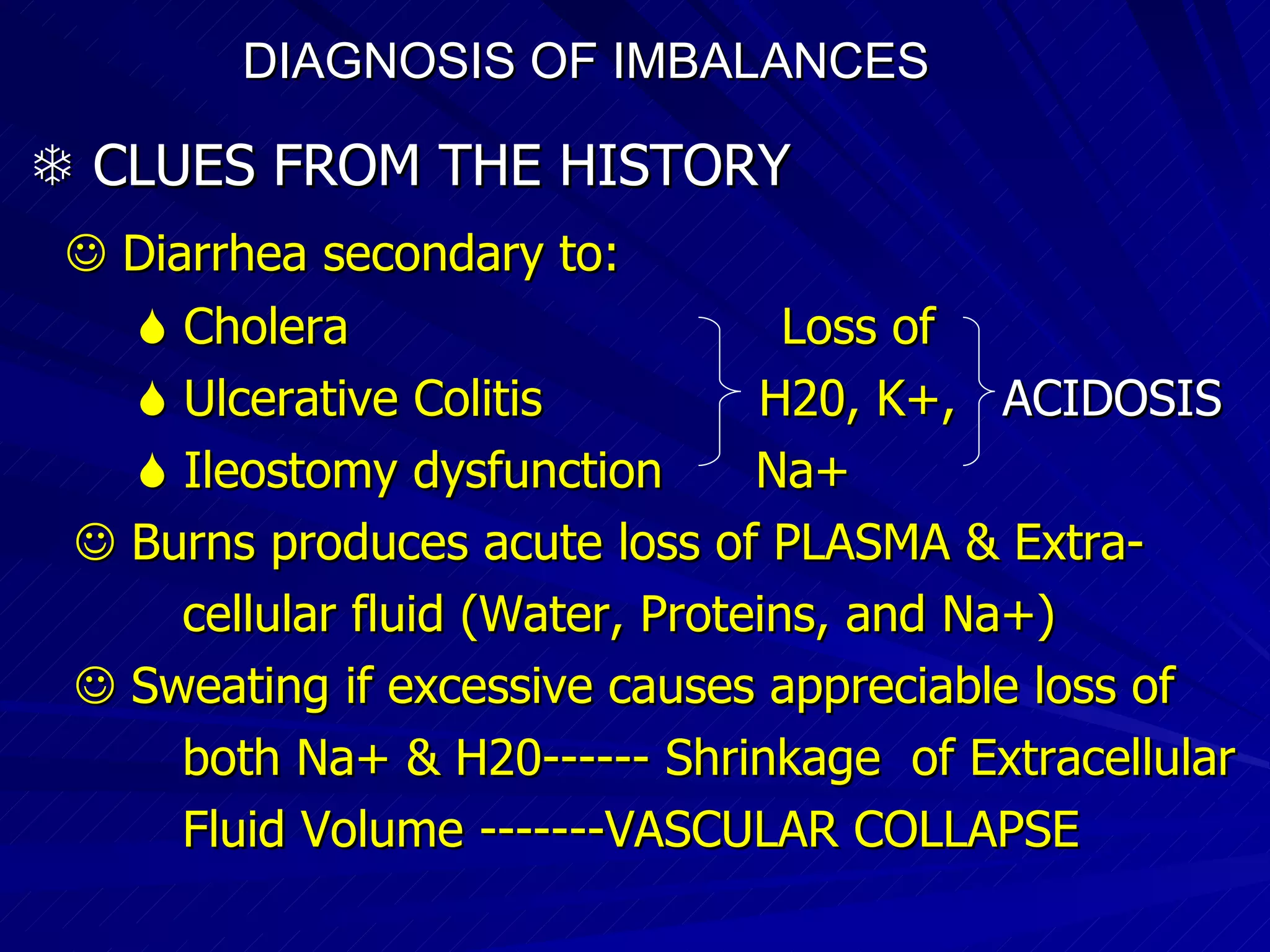 DIAGNOSIS OF IMBALANCES      CLUES FROM THE HISTORY    Diarrhea secondary to:    Cholera  Loss of     Ulcerative Colitis  H20, K+,  ACIDOSIS    Ileostomy dysfunction  Na+    Burns produces acute loss of PLASMA & Extra- cellular fluid (Water, Proteins, and Na+)‏    Sweating if excessive causes appreciable loss of both Na+ & H20------ Shrinkage  of Extracellular Fluid Volume -------VASCULAR COLLAPSE 