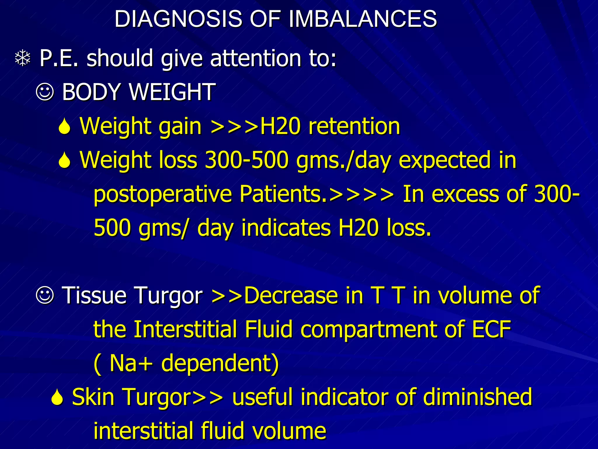 DIAGNOSIS OF IMBALANCES      P.E. should give attention to:     BODY WEIGHT    Weight gain >>>H20 retention    Weight loss 300-500 gms./day expected in  postoperative Patients.>>>> In excess of 300-  500 gms/ day indicates H20 loss.    Tissue Turgor  >>Decrease in T T in volume of  the Interstitial Fluid compartment of ECF ( Na+ dependent)‏    Skin Turgor>> useful indicator of diminished interstitial fluid volume 