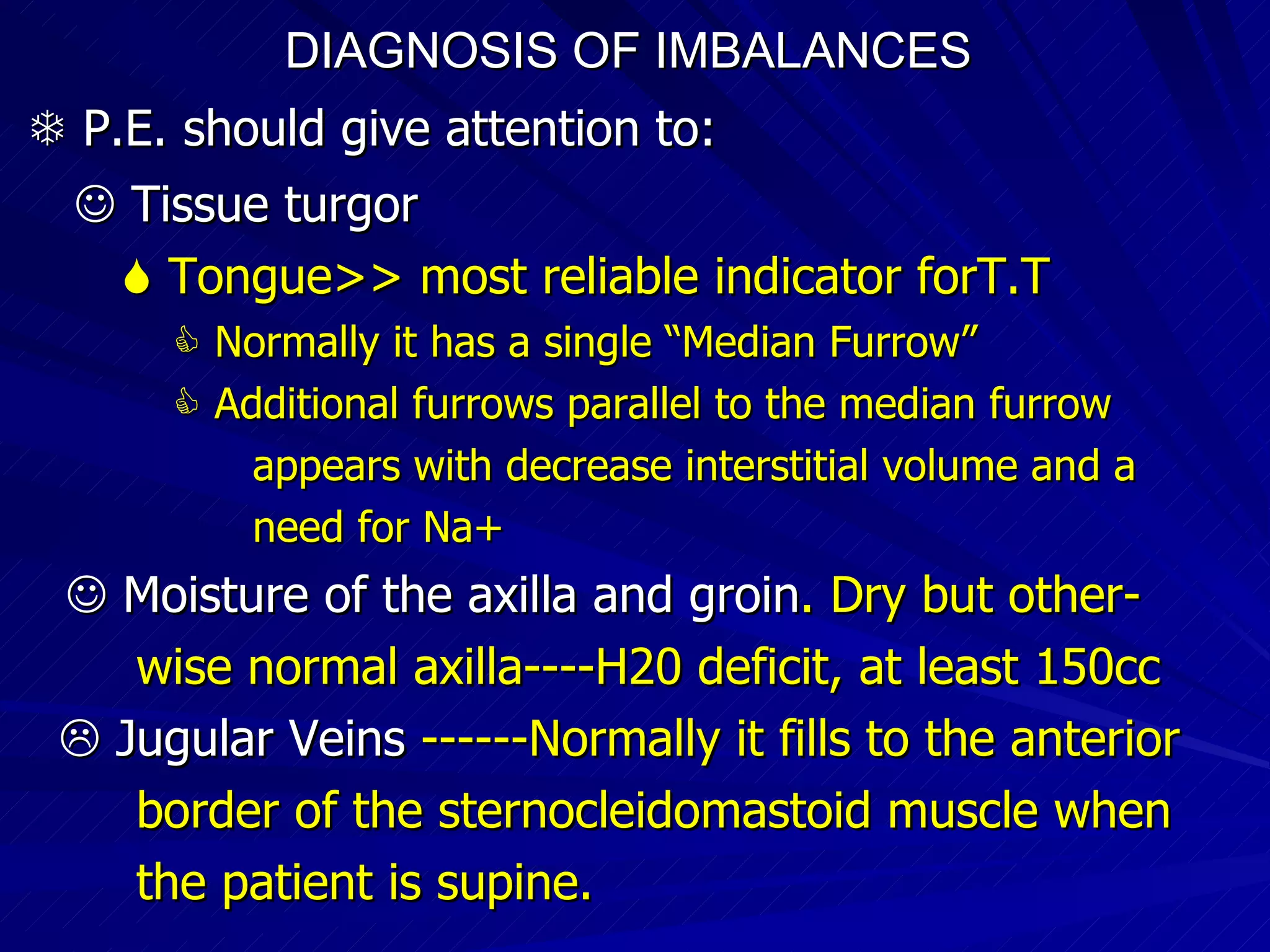DIAGNOSIS OF IMBALANCES      P.E. should give attention to:     Tissue turgor    Tongue>> most reliable indicator forT.T    Normally it has a single “Median Furrow”    Additional furrows parallel to the median furrow appears with decrease interstitial volume and a need for Na+    Moisture of the axilla and groin . Dry but other- wise normal axilla----H20 deficit, at least 150cc    Jugular Veins  ------Normally it fills to the anterior border of the sternocleidomastoid muscle when the patient is supine. 