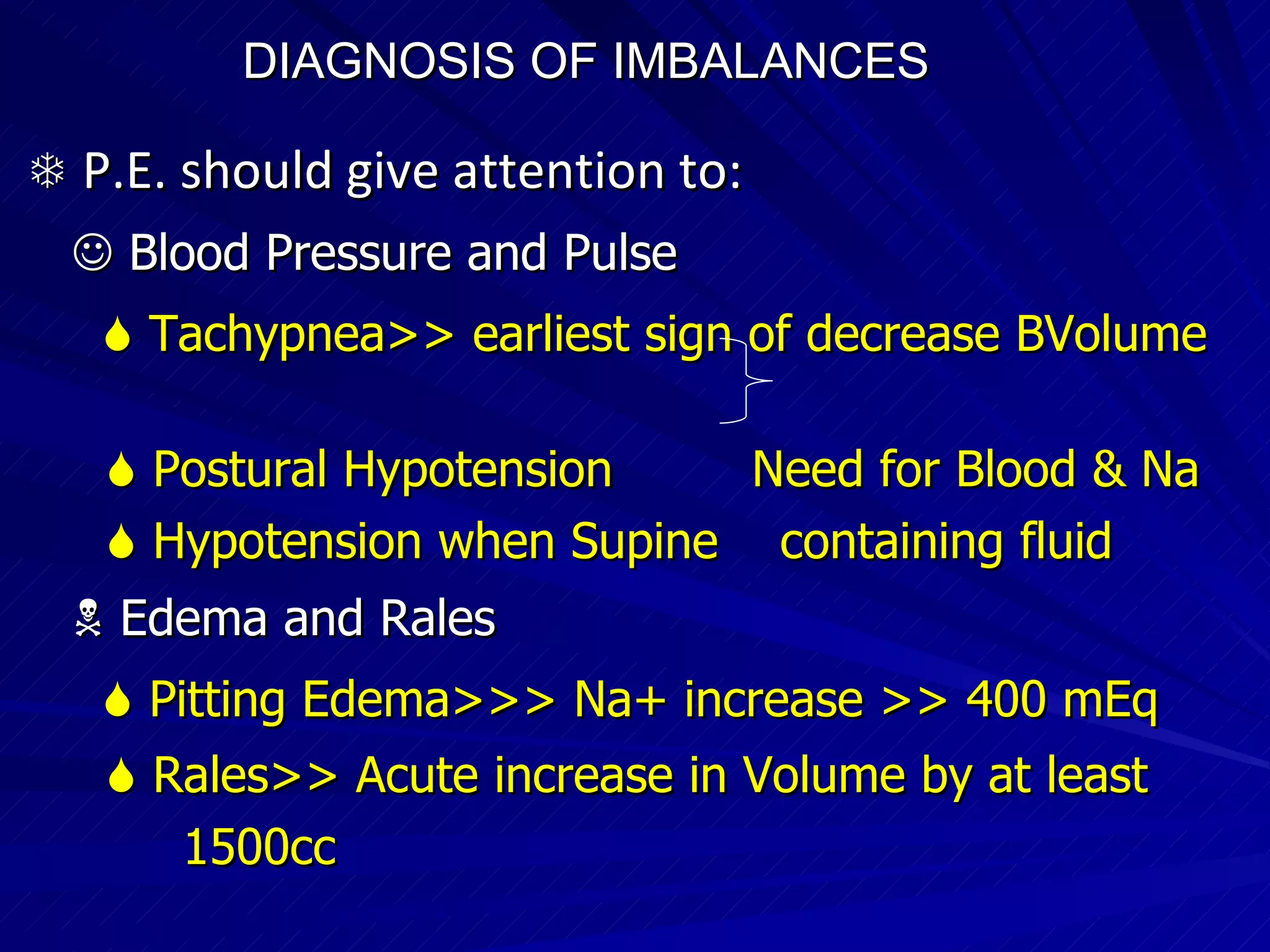 DIAGNOSIS OF IMBALANCES      P.E. should give attention to:     Blood Pressure and Pulse    Tachypnea>> earliest sign of decrease BVolume     Postural Hypotension  Need for Blood & Na    Hypotension when Supine  containing fluid    Edema and Rales    Pitting Edema>>> Na+ increase >> 400 mEq    Rales>> Acute increase in Volume by at least  1500cc  