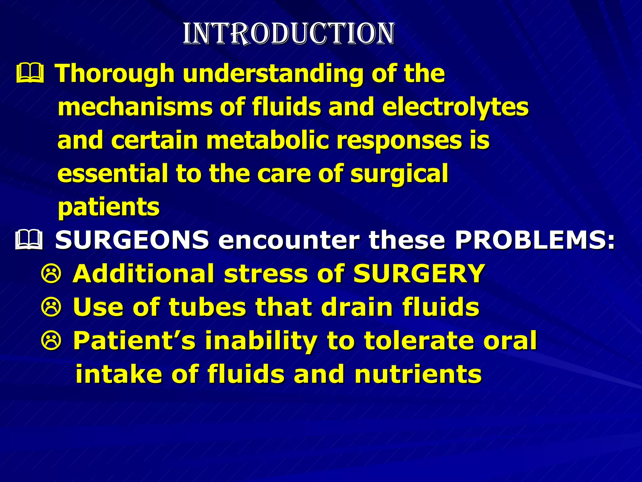 INTRODUCTION    Thorough understanding of the  mechanisms of fluids and electrolytes  and certain metabolic responses is  essential to the care of surgical  patients    SURGEONS encounter these PROBLEMS:    Additional stress of SURGERY    Use of tubes that drain fluids    Patient’s inability to tolerate oral  intake of fluids and nutrients 