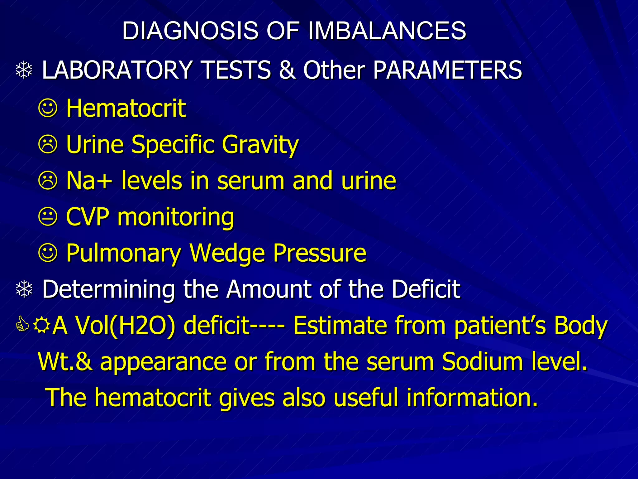 DIAGNOSIS OF IMBALANCES      LABORATORY TESTS & Other PARAMETERS      Hematocrit    Urine Specific Gravity    Na+ levels in serum and urine    CVP monitoring    Pulmonary Wedge Pressure    Determining the Amount of the Deficit  A Vol(H2O) deficit---- Estimate from patient’s Body  Wt.& appearance or from the serum Sodium level. The hematocrit gives also useful information. 