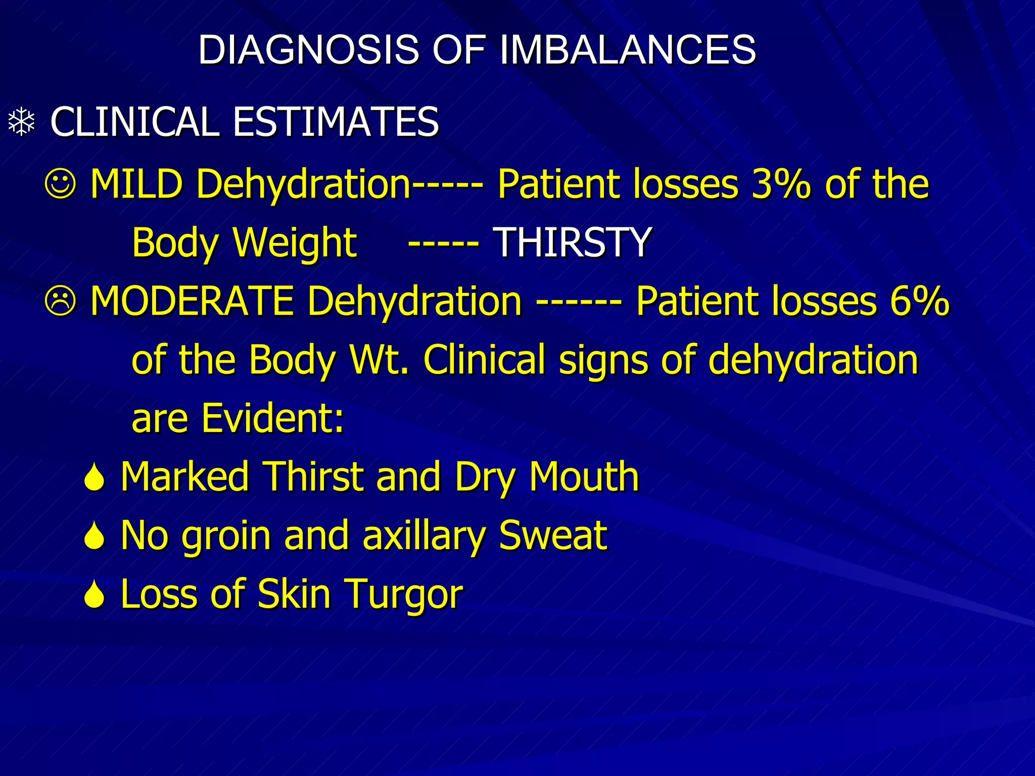 DIAGNOSIS OF IMBALANCES      CLINICAL ESTIMATES     MILD Dehydration----- Patient losses 3% of the  Body Weight  -----  THIRSTY    MODERATE Dehydration ------ Patient losses 6% of the Body Wt. Clinical signs of dehydration are Evident:    Marked Thirst and Dry Mouth    No groin and axillary Sweat    Loss of Skin Turgor . 
