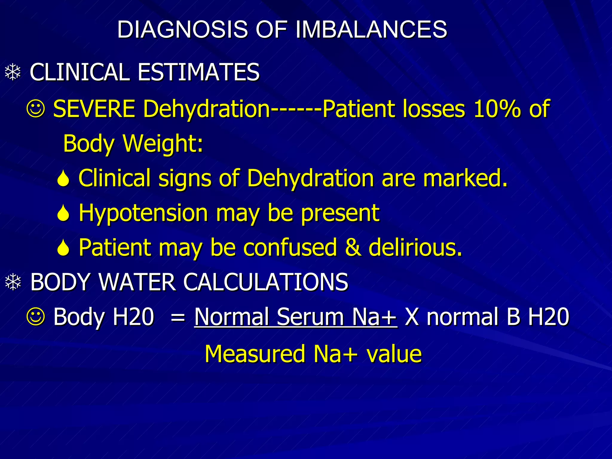 DIAGNOSIS OF IMBALANCES      CLINICAL ESTIMATES      SEVERE Dehydration------Patient losses 10% of Body Weight:    Clinical signs of Dehydration are marked.    Hypotension may be present    Patient may be confused & delirious.    BODY WATER CALCULATIONS    Body H20  =  Normal Serum Na+  X normal B H20 Measured Na+ value   