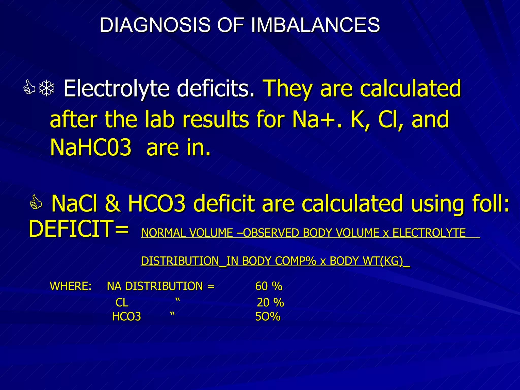 DIAGNOSIS OF IMBALANCES      Electrolyte deficits.  They are calculated after the lab results for Na+. K, Cl, and  NaHC03  are in.    NaCl & HCO3 deficit are calculated using foll: DEFICIT=  NORMAL VOLUME –OBSERVED BODY VOLUME x ELECTROLYTE  DISTRIBUTION   IN BODY COMP% x BODY WT(KG)   WHERE:  NA DISTRIBUTION =  60 % CL  “  20 % HCO3  “  5O% 