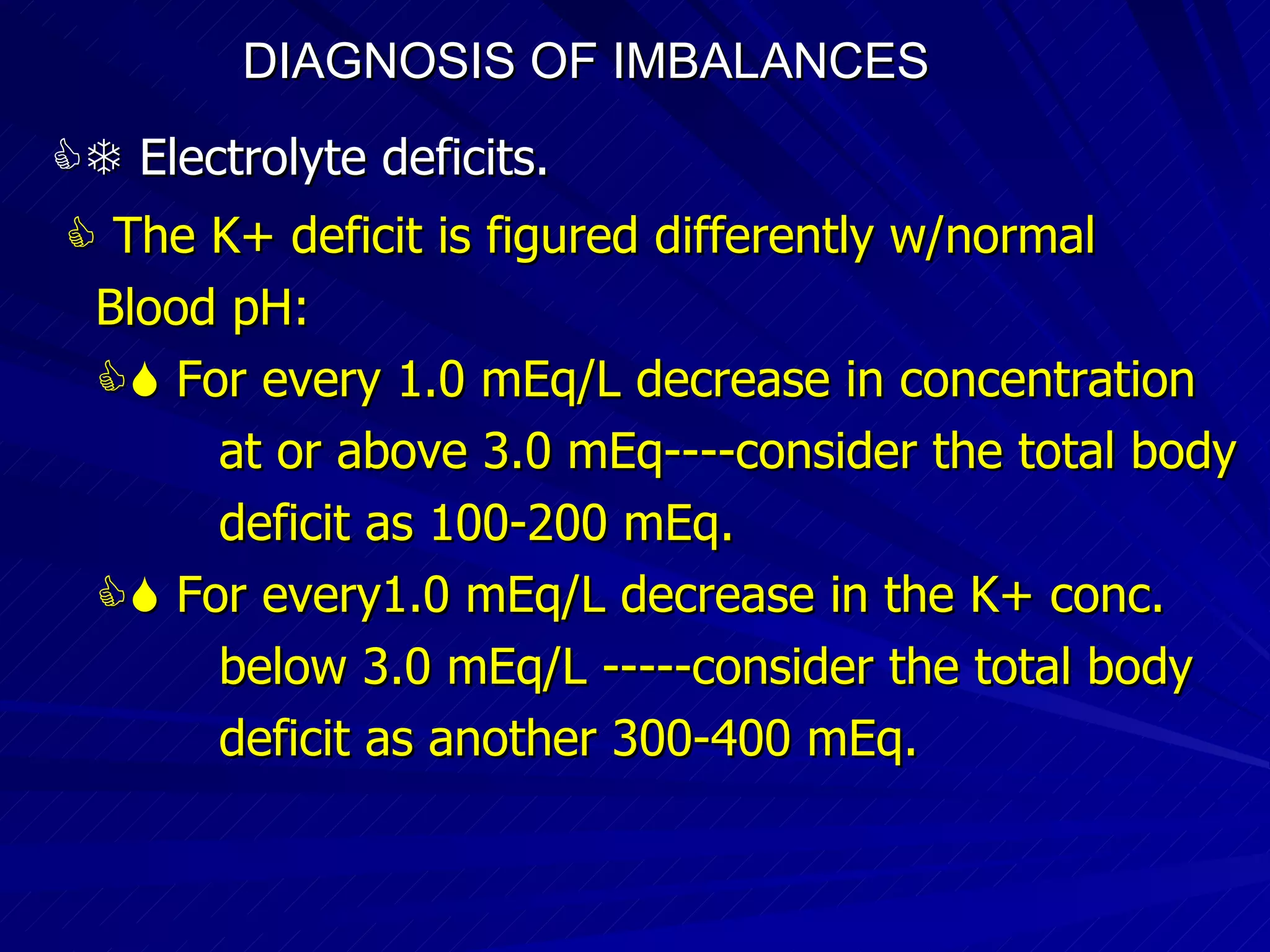 DIAGNOSIS OF IMBALANCES      Electrolyte deficits.      The K+ deficit is figured differently w/normal Blood pH:    For every 1.0 mEq/L decrease in concentration at or above 3.0 mEq----consider the total body deficit as 100-200 mEq.    For every1.0 mEq/L decrease in the K+ conc.  below 3.0 mEq/L -----consider the total body deficit as another 300-400 mEq. 