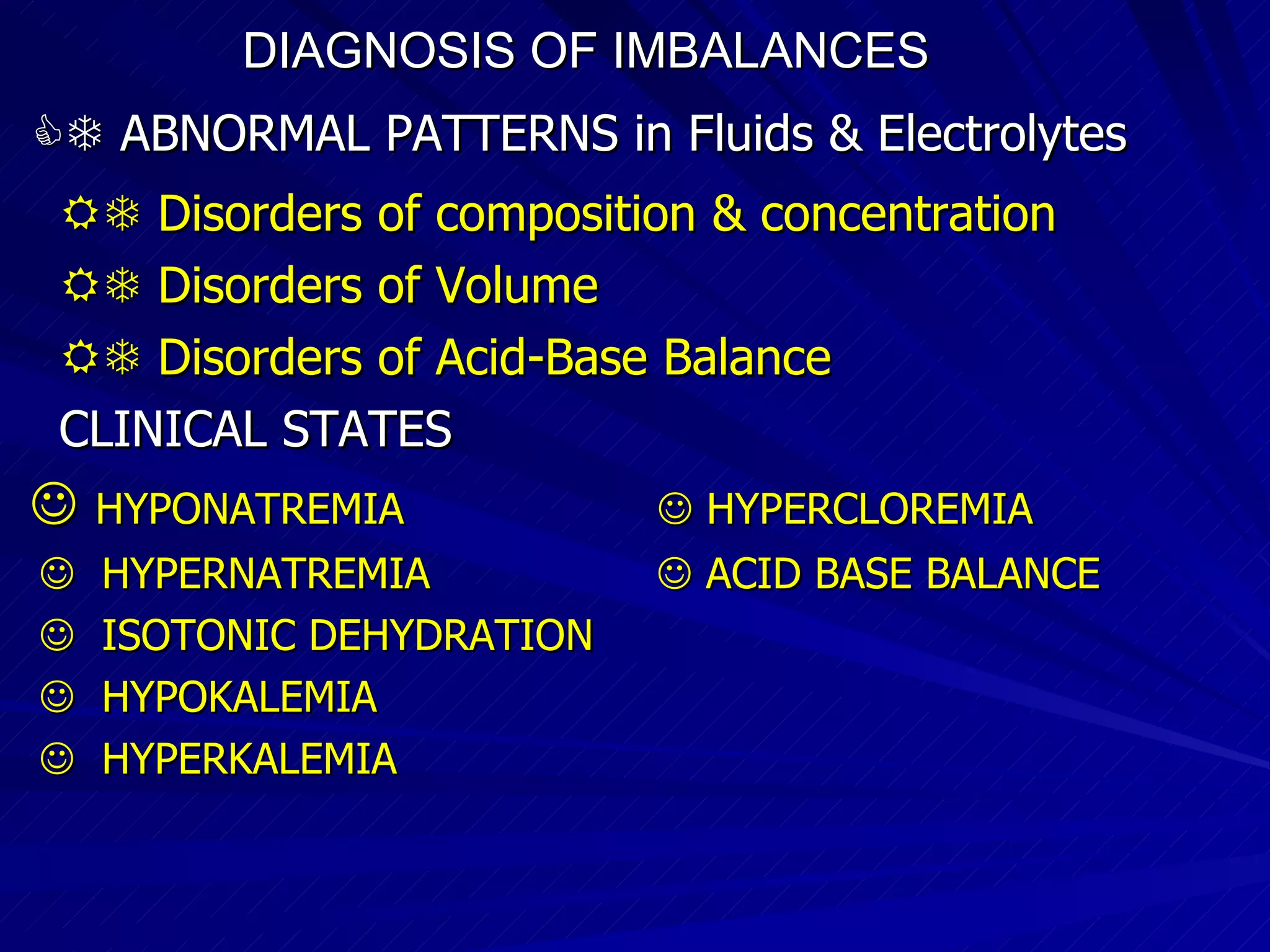 DIAGNOSIS OF IMBALANCES      ABNORMAL PATTERNS in Fluids & Electrolytes    Disorders of composition & concentration    Disorders of Volume    Disorders of Acid-Base Balance CLINICAL STATES    HYPONATREMIA    HYPERCLOREMIA    HYPERNATREMIA    ACID BASE BALANCE    ISOTONIC DEHYDRATION    HYPOKALEMIA    HYPERKALEMIA 