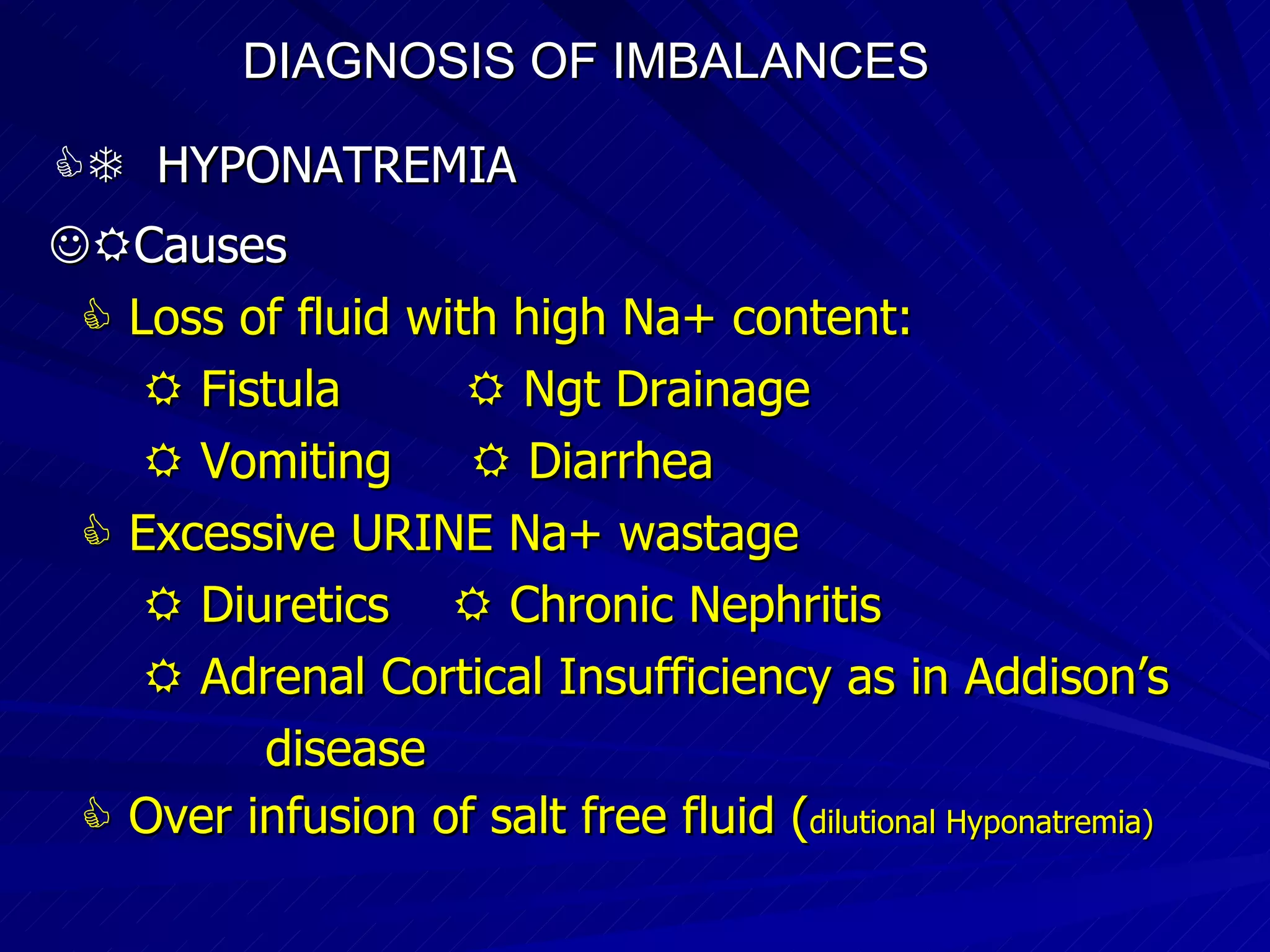 DIAGNOSIS OF IMBALANCES      HYPONATREMIA  Causes    Loss of fluid with high Na+ content:    Fistula    Ngt Drainage    Vomiting    Diarrhea    Excessive URINE Na+ wastage    Diuretics    Chronic Nephritis    Adrenal Cortical Insufficiency as in Addison’s disease    Over infusion of salt free fluid ( dilutional Hyponatremia)‏ 