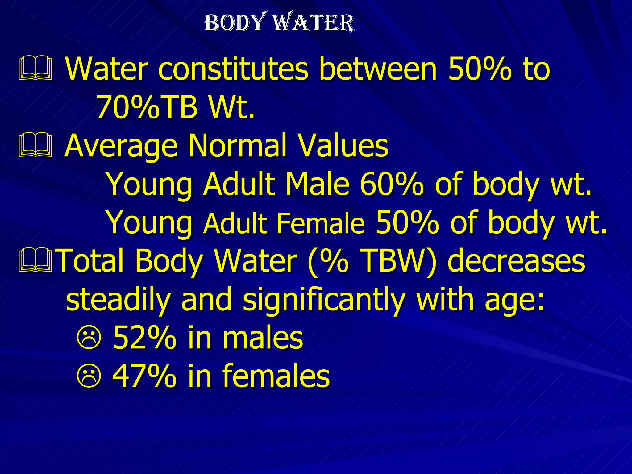 BODY WATER    Water constitutes between 50% to  70%TB Wt.    Average Normal Values Young Adult Male 60% of body wt. Young  Adult Female  50% of body wt.  Total Body Water (% TBW) decreases steadily and significantly with age:    52% in males    47% in females 