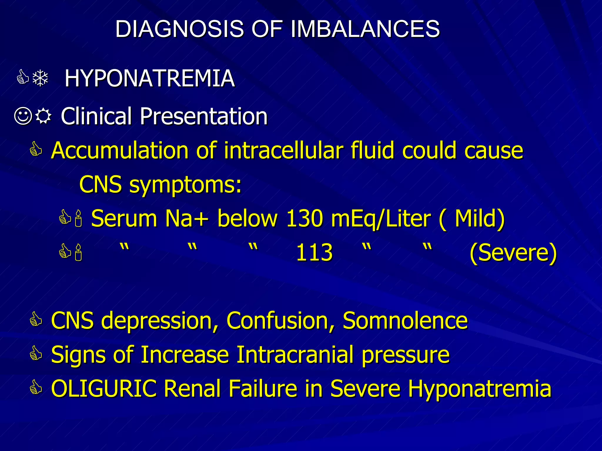 DIAGNOSIS OF IMBALANCES      HYPONATREMIA    Clinical Presentation    Accumulation of intracellular fluid could cause CNS symptoms:    Serum Na+ below 130 mEq/Liter ( Mild)‏    “  “  “  113  “  “  (Severe)‏    CNS depression, Confusion, Somnolence     Signs of Increase Intracranial pressure    OLIGURIC Renal Failure in Severe Hyponatremia 