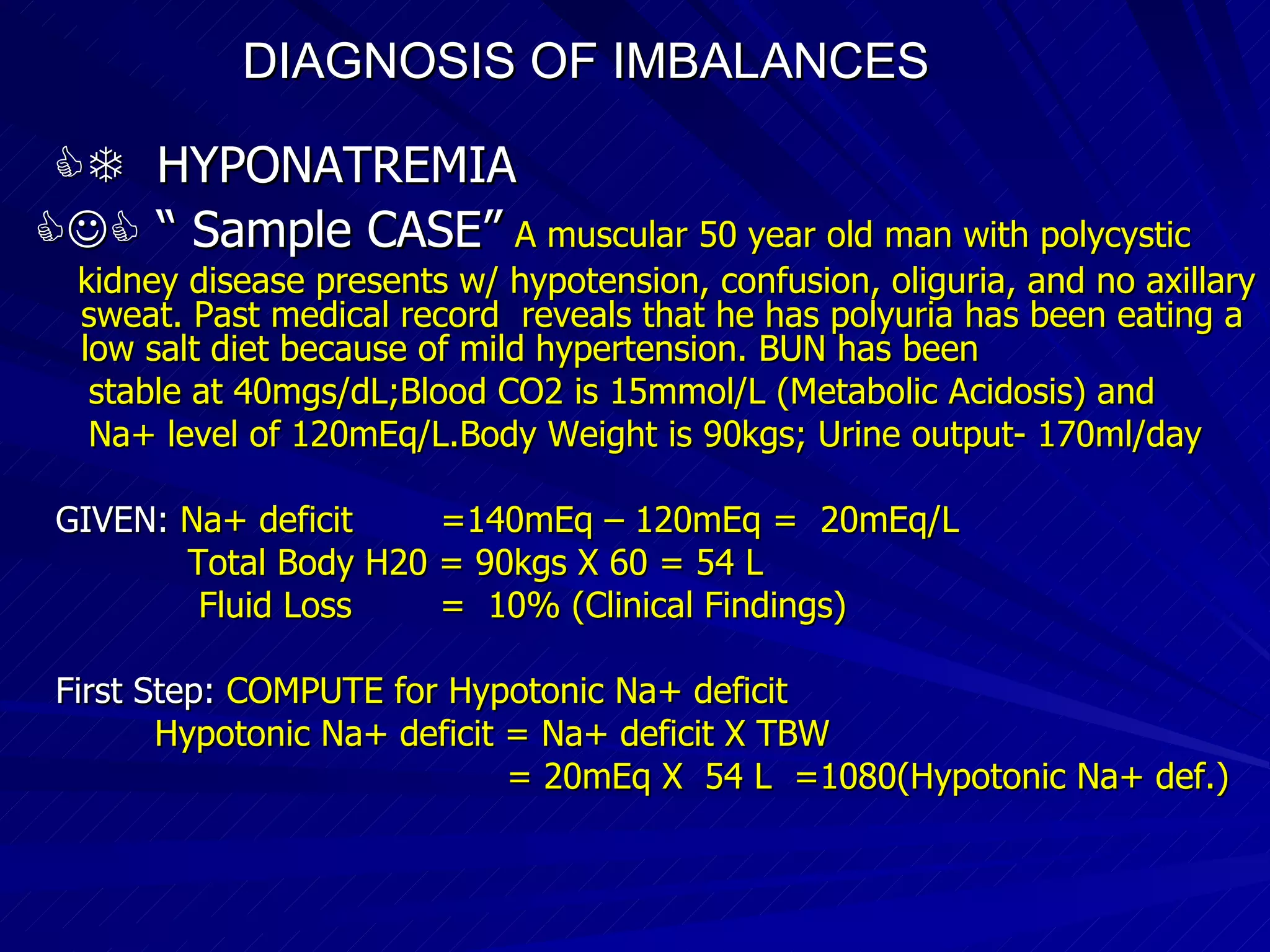 DIAGNOSIS OF IMBALANCES      HYPONATREMIA   “  Sample CASE”   A muscular 50 year old man with polycystic kidney disease presents w/ hypotension, confusion, oliguria, and no axillary sweat. Past medical record  reveals that he has polyuria has been eating a low salt diet because of mild hypertension. BUN has been stable at 40mgs/dL;Blood CO2 is 15mmol/L (Metabolic Acidosis) and Na+ level of 120mEq/L.Body Weight is 90kgs; Urine output- 170ml/day GIVEN:  Na+ deficit  =140mEq – 120mEq =  20mEq/L Total Body H20 = 90kgs X 60 = 54 L Fluid Loss  =  10% (Clinical Findings)‏ First Step:   COMPUTE for Hypotonic Na+ deficit Hypotonic Na+ deficit = Na+ deficit X TBW = 20mEq X  54 L  =1080(Hypotonic Na+ def.)‏ 