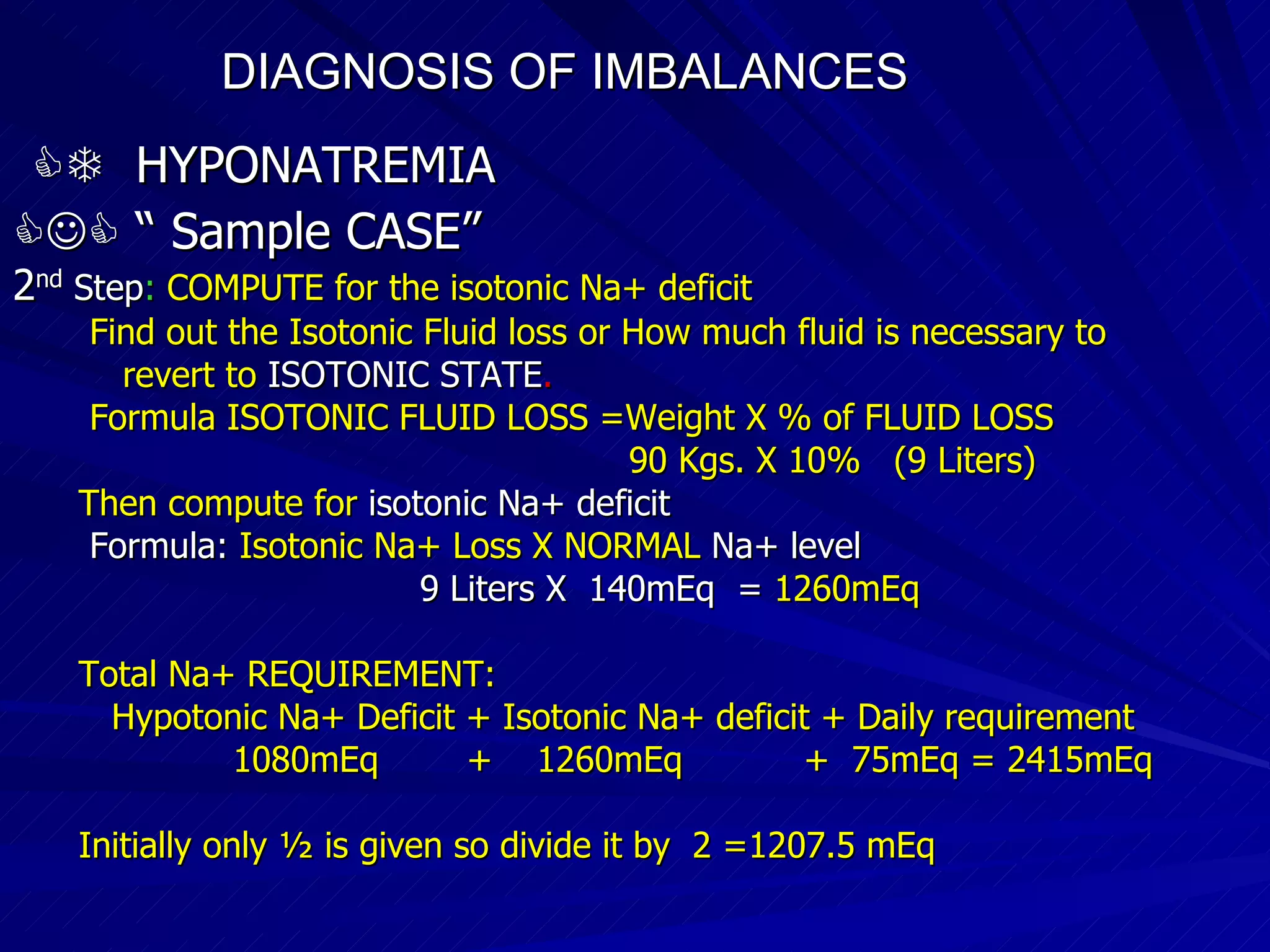 DIAGNOSIS OF IMBALANCES      HYPONATREMIA   “  Sample CASE”   2 nd  Step :  COMPUTE for the isotonic Na+ deficit Find out the Isotonic Fluid loss or How much fluid is necessary to revert to  ISOTONIC STATE . Formula ISOTONIC FLUID LOSS =Weight X % of FLUID LOSS 90 Kgs. X 10%  (9 Liters)‏ Then compute for  isotonic Na+ deficit Formula:   Isotonic Na+ Loss X NORMAL   Na+ level 9 Liters X  140mEq  =   1260mEq Total Na+ REQUIREMENT: Hypotonic Na+ Deficit + Isotonic Na+ deficit + Daily requirement 1080mEq  +  1260mEq  +  75mEq = 2415mEq Initially only ½ is given so divide it by  2 =1207.5 mEq 