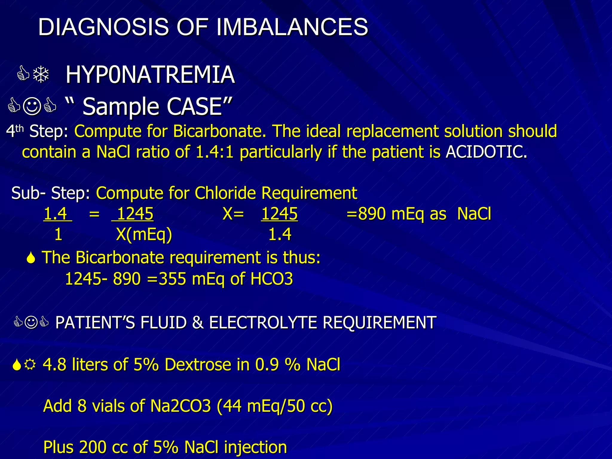 DIAGNOSIS OF IMBALANCES      HYP0NATREMIA   “  Sample CASE”   4 th  Step:  Compute for Bicarbonate. The ideal replacement solution should contain a NaCl ratio of 1.4:1 particularly if the patient is  ACIDOTIC. Sub- Step:  Compute for Chloride Requirement 1.4  =  1245   X=  1245   =890 mEq as  NaCl 1  X(mEq)  1.4    The Bicarbonate requirement is thus: 1245- 890 =355 mEq of HCO3    PATIENT’S FLUID & ELECTROLYTE REQUIREMENT    4.8 liters of 5% Dextrose in 0.9 % NaCl Add 8 vials of Na2CO3 (44 mEq/50 cc)‏ Plus 200 cc of 5% NaCl injection 