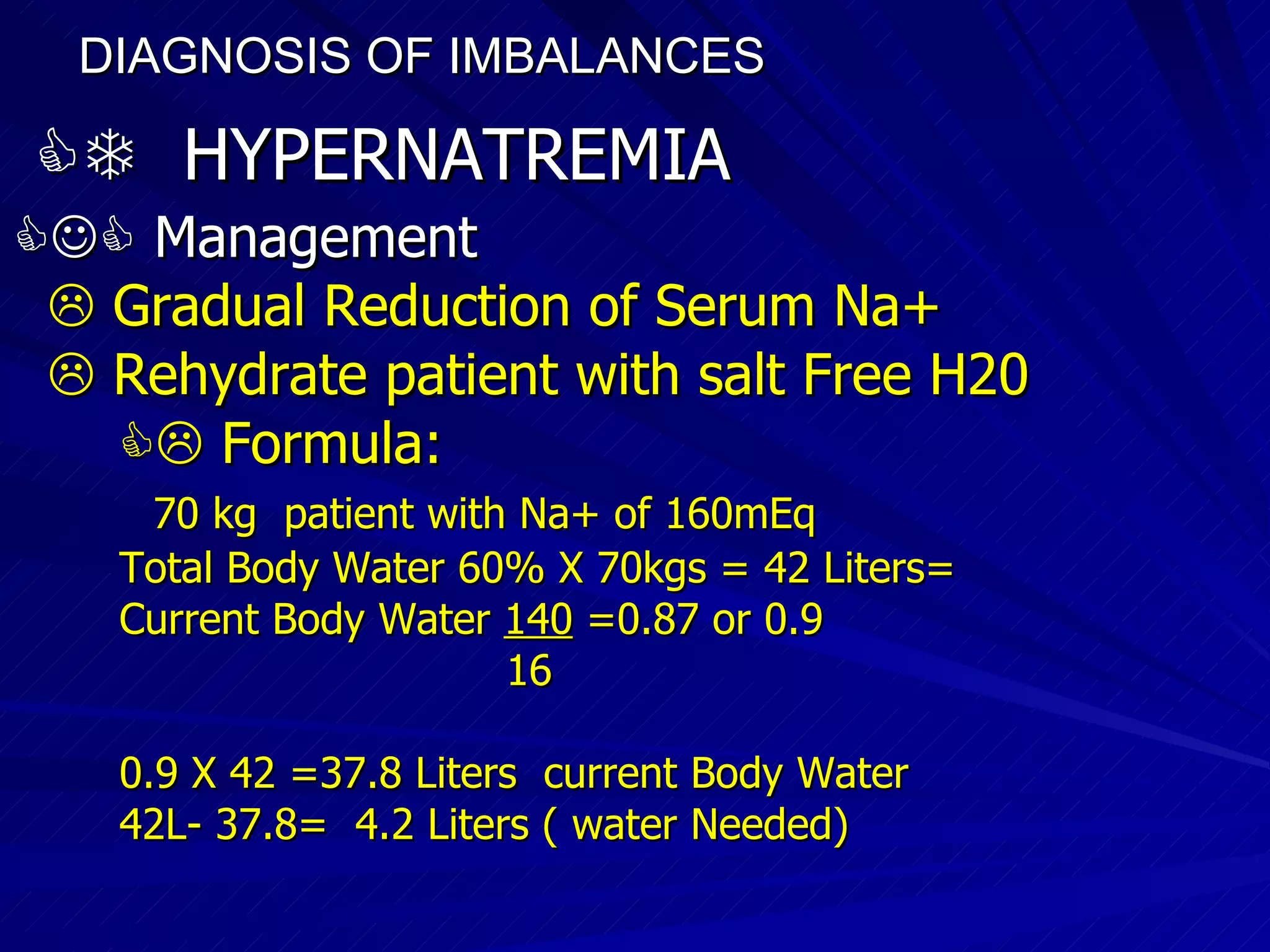 DIAGNOSIS OF IMBALANCES      HYPERNATREMIA    Management    Gradual Reduction of Serum Na+    Rehydrate patient with salt Free H20    Formula:  70 kg  patient with Na+ of 160mEq Total Body Water 60% X 70kgs = 42 Liters= Current Body Water  140  =0.87 or 0.9 16 0.9 X 42 =37.8 Liters  current Body Water 42L- 37.8=  4.2 Liters ( water Needed)‏ 