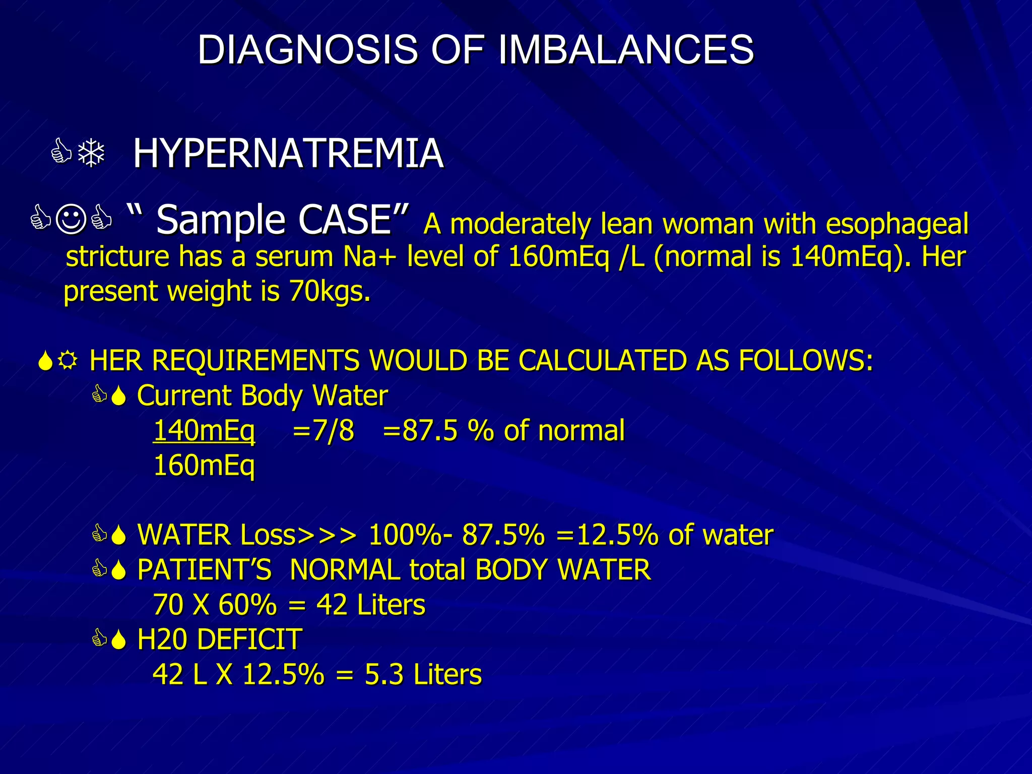 DIAGNOSIS OF IMBALANCES      HYPERNATREMIA   “  Sample CASE”   A moderately lean woman with esophageal  stricture has a serum Na+ level of 160mEq /L (normal is 140mEq). Her present weight is 70kgs.    HER REQUIREMENTS WOULD BE CALCULATED AS FOLLOWS:    Current Body Water 140mEq   =7/8  =87.5 % of normal 160mEq    WATER Loss>>> 100%- 87.5% =12.5% of water    PATIENT’S  NORMAL total BODY WATER 70 X 60% = 42 Liters    H20 DEFICIT 42 L X 12.5% = 5.3 Liters 