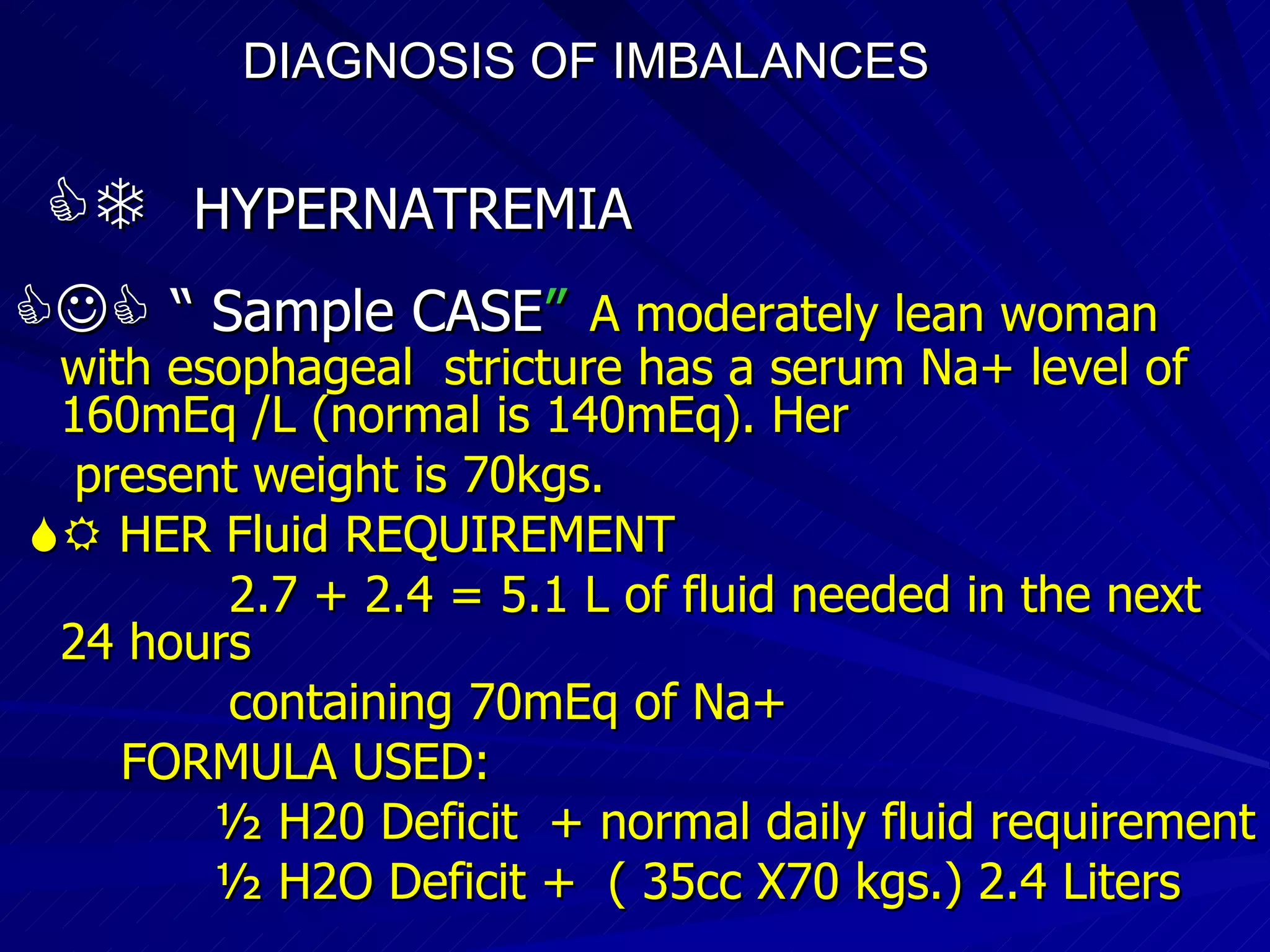 DIAGNOSIS OF IMBALANCES      HYPERNATREMIA    “  Sample CASE ”   A moderately lean woman with esophageal  stricture has a serum Na+ level of 160mEq /L (normal is 140mEq). Her present weight is 70kgs.    HER Fluid REQUIREMENT 2.7 + 2.4 = 5.1 L of fluid needed in the next 24 hours  containing 70mEq of Na+ FORMULA USED: ½ H20 Deficit  + normal daily fluid requirement ½ H2O Deficit +  ( 35cc X70 kgs.) 2.4 Liters 