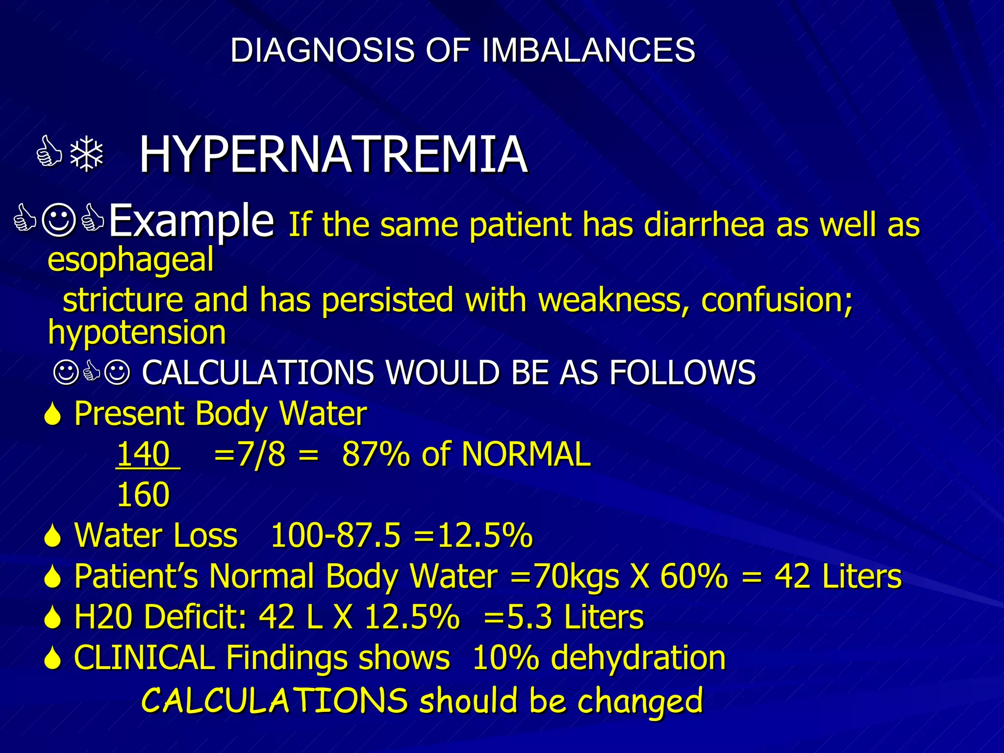 DIAGNOSIS OF IMBALANCES      HYPERNATREMIA  Example   If the same patient has diarrhea as well as esophageal stricture and has persisted with weakness, confusion; hypotension    CALCULATIONS WOULD BE AS FOLLOWS    Present Body Water 140  =7/8 =  87% of NORMAL 160    Water Loss  100-87.5 =12.5%    Patient’s Normal Body Water =70kgs X 60% = 42 Liters    H20 Deficit: 42 L X 12.5%  =5.3 Liters    CLINICAL Findings shows  10% dehydration CALCULATIONS should be changed  