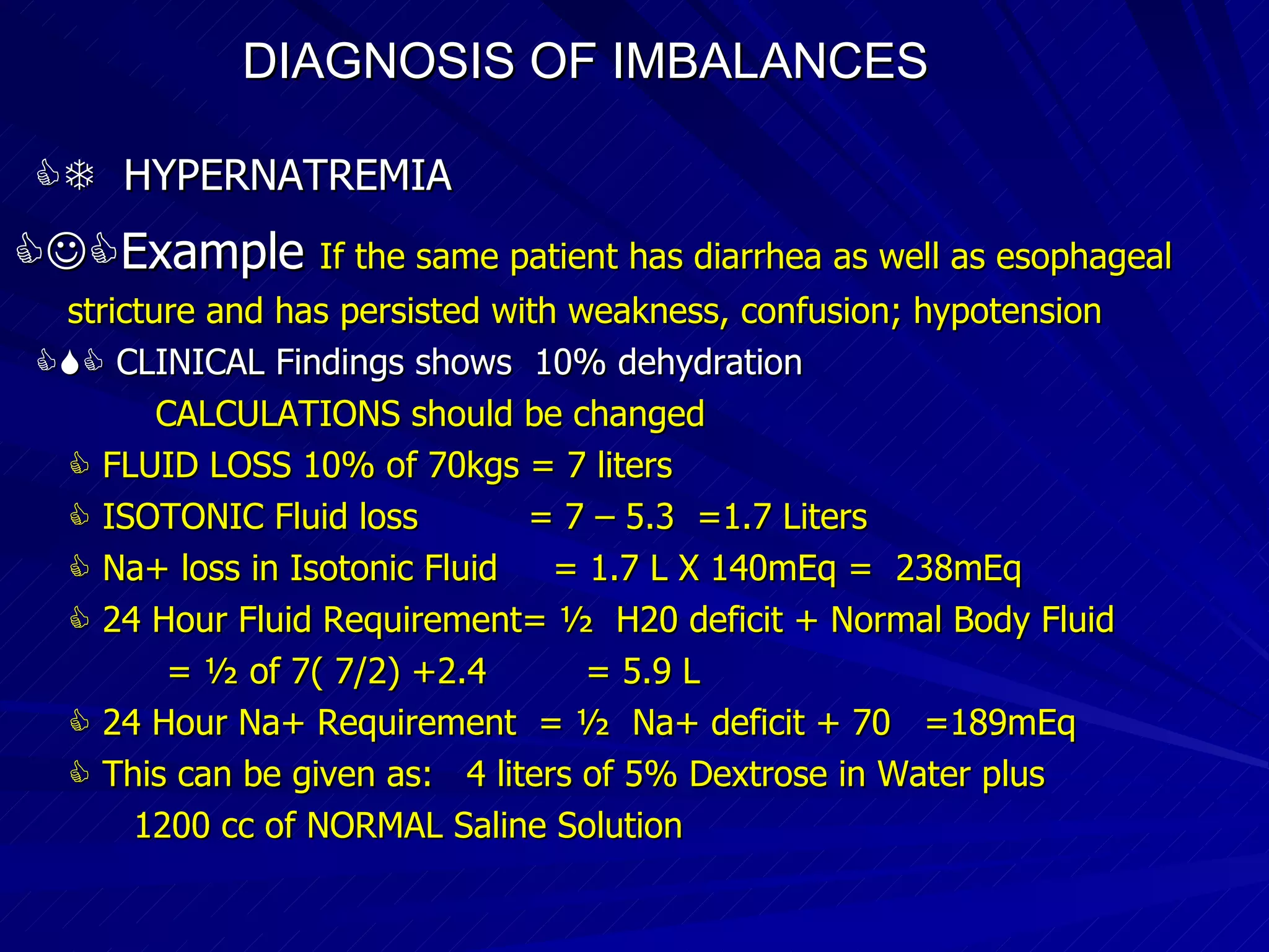 DIAGNOSIS OF IMBALANCES      HYPERNATREMIA  Example   If the same patient has diarrhea as well as esophageal stricture and has persisted with weakness, confusion; hypotension    CLINICAL Findings shows  10% dehydration CALCULATIONS should be changed     FLUID LOSS 10% of 70kgs = 7 liters    ISOTONIC Fluid loss  = 7 – 5.3  =1.7 Liters    Na+ loss in Isotonic Fluid  = 1.7 L X 140mEq =  238mEq    24 Hour Fluid Requirement= ½  H20 deficit + Normal Body Fluid = ½ of 7( 7/2) +2.4  = 5.9 L    24 Hour Na+ Requirement  = ½  Na+ deficit + 70  =189mEq    This can be given as:  4 liters of 5% Dextrose in Water plus 1200 cc of NORMAL Saline Solution  