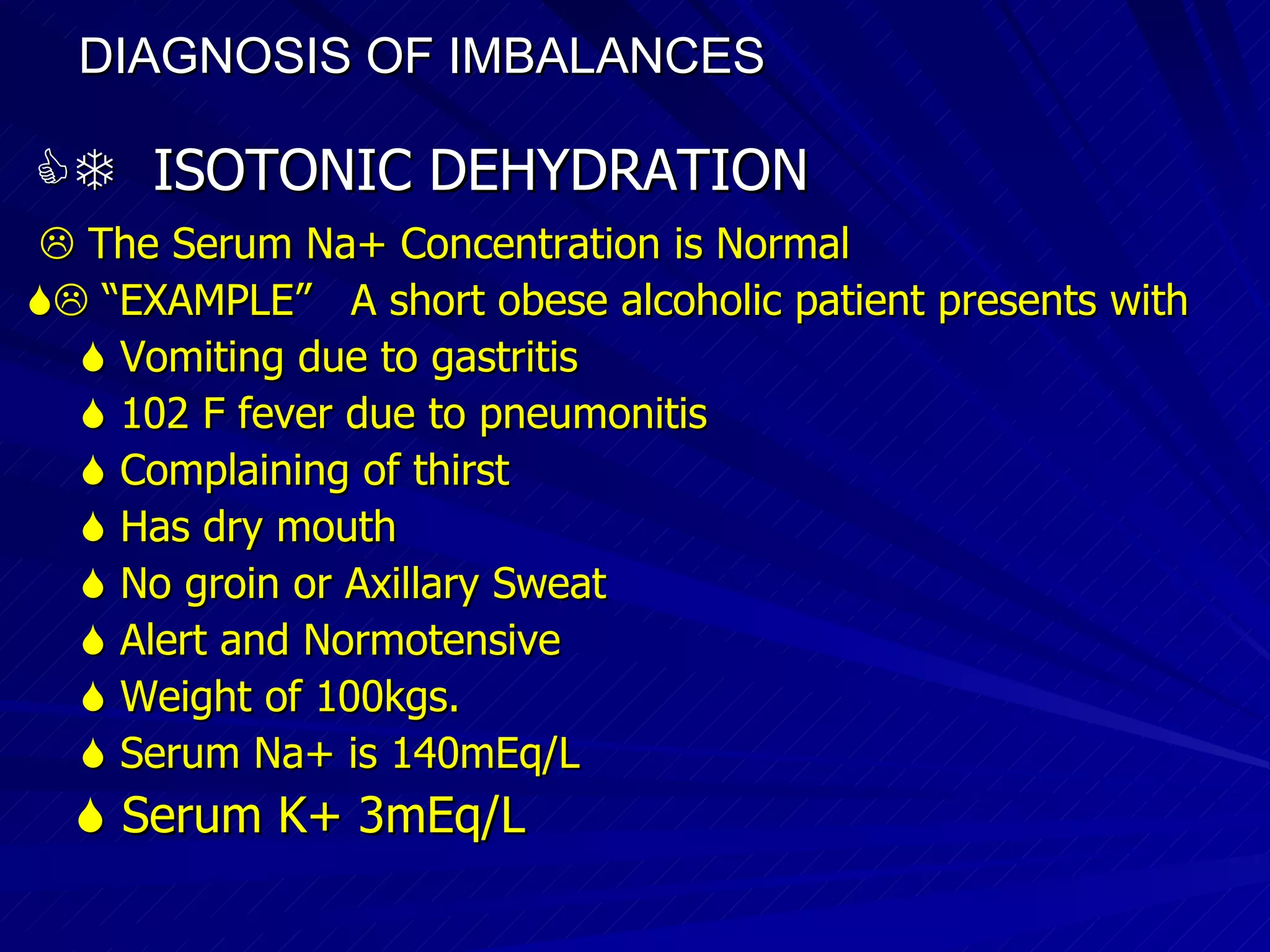 DIAGNOSIS OF IMBALANCES      ISOTONIC DEHYDRATION    The Serum Na+ Concentration is Normal   “ EXAMPLE”  A short obese alcoholic patient presents with    Vomiting due to gastritis    102 F fever due to pneumonitis    Complaining of thirst    Has dry mouth    No groin or Axillary Sweat    Alert and Normotensive    Weight of 100kgs.    Serum Na+ is 140mEq/L    Serum K+ 3mEq/L 