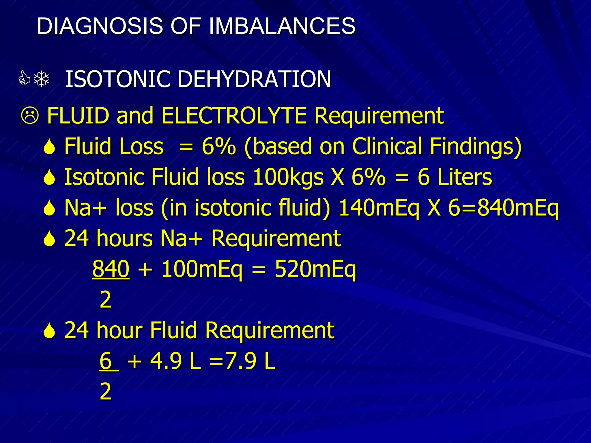 DIAGNOSIS OF IMBALANCES      ISOTONIC DEHYDRATION    FLUID and ELECTROLYTE Requirement    Fluid Loss  = 6% (based on Clinical Findings)‏    Isotonic Fluid loss 100kgs X 6% = 6 Liters    Na+ loss (in isotonic fluid) 140mEq X 6=840mEq    24 hours Na+ Requirement 840  + 100mEq = 520mEq 2     24 hour Fluid Requirement 6  + 4.9 L =7.9 L 2 