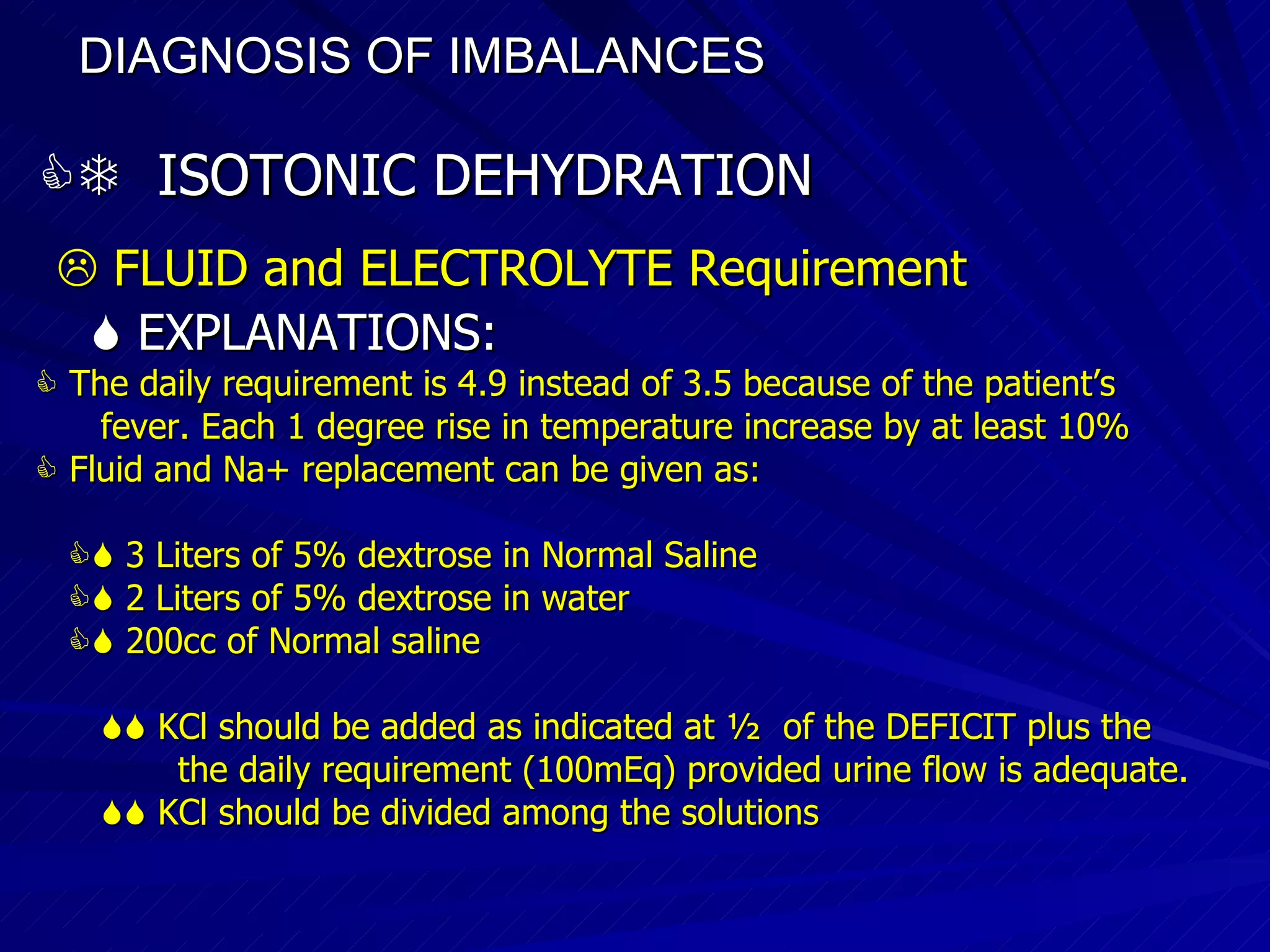DIAGNOSIS OF IMBALANCES      ISOTONIC DEHYDRATION    FLUID and ELECTROLYTE Requirement    EXPLANATIONS:    The daily requirement is 4.9 instead of 3.5 because of the patient’s fever. Each 1 degree rise in temperature increase by at least 10%    Fluid and Na+ replacement can be given as:    3 Liters of 5% dextrose in Normal Saline    2 Liters of 5% dextrose in water    200cc of Normal saline    KCl should be added as indicated at ½  of the DEFICIT plus the the daily requirement (100mEq) provided urine flow is adequate.    KCl should be divided among the solutions  