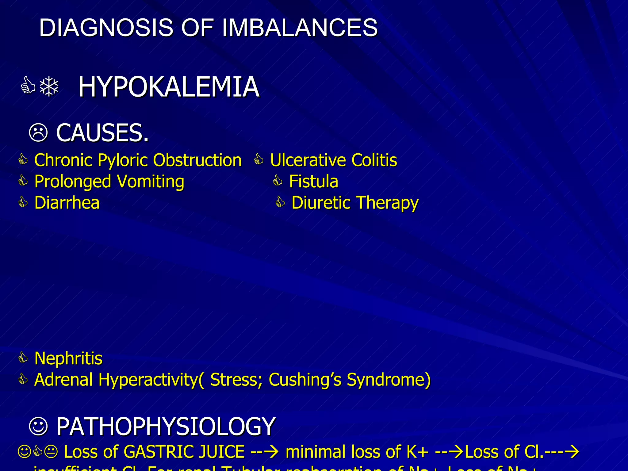 DIAGNOSIS OF IMBALANCES      HYPOKALEMIA    CAUSES.    Chronic Pyloric Obstruction    Ulcerative Colitis    Prolonged Vomiting    Fistula    Diarrhea    Diuretic Therapy     Nephritis    Adrenal Hyperactivity( Stress; Cushing’s Syndrome)‏    PATHOPHYSIOLOGY    Loss of GASTRIC JUICE --   minimal loss of K+ --  Loss of Cl.---  insufficient Cl. For renal Tubular reabsorption of Na+ Loss of Na+ ions>>>Adrenal and Renal mechanisms will conserve Na+>>>and add in exchange K+ and H+ are excreted>>>>>>HYPOKALEMIA   