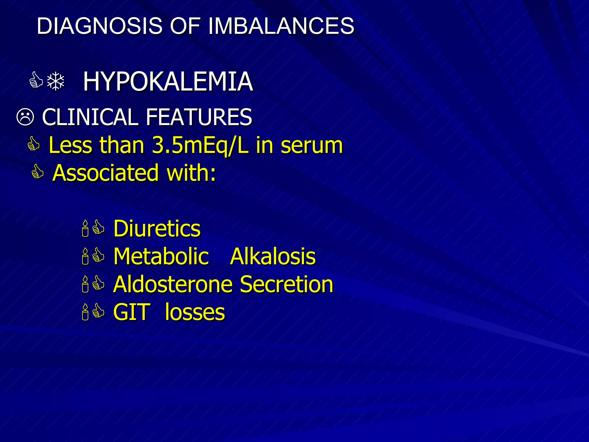 DIAGNOSIS OF IMBALANCES      HYPOKALEMIA    CLINICAL FEATURES    Less than 3.5mEq/L in serum    Associated with:    Diuretics     Metabolic  Alkalosis    Aldosterone Secretion     GIT  losses 