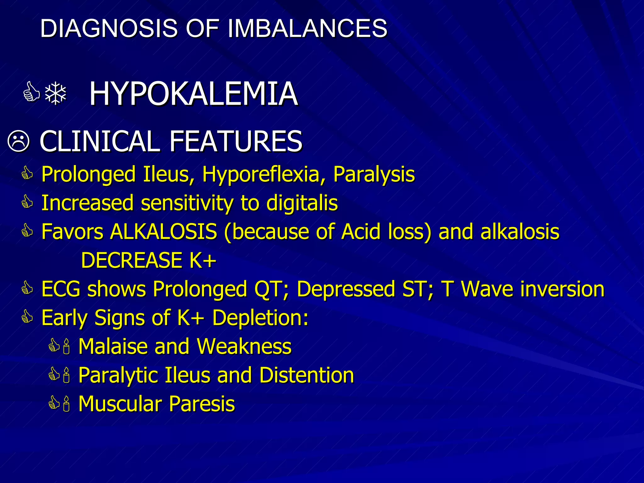 DIAGNOSIS OF IMBALANCES      HYPOKALEMIA    CLINICAL FEATURES    Prolonged Ileus, Hyporeflexia, Paralysis    Increased sensitivity to digitalis    Favors ALKALOSIS (because of Acid loss) and alkalosis  DECREASE K+    ECG shows Prolonged QT; Depressed ST; T Wave inversion    Early Signs of K+ Depletion:    Malaise and Weakness    Paralytic Ileus and Distention    Muscular Paresis 