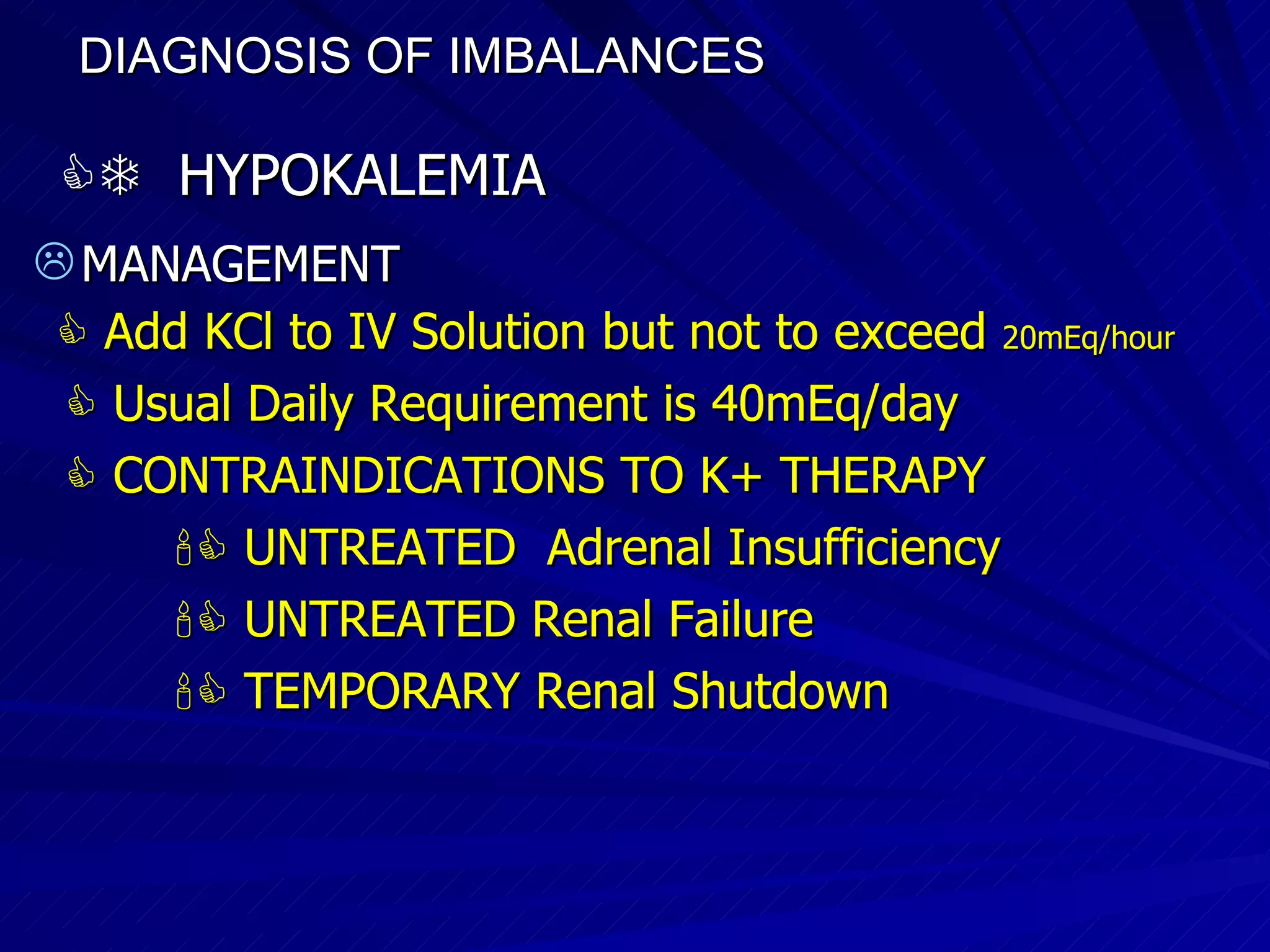 DIAGNOSIS OF IMBALANCES      HYPOKALEMIA MANAGEMENT    Add KCl to IV Solution but not to exceed  20mEq/hour    Usual Daily Requirement is 40mEq/day    CONTRAINDICATIONS TO K+ THERAPY    UNTREATED  Adrenal Insufficiency    UNTREATED Renal Failure    TEMPORARY Renal Shutdown 