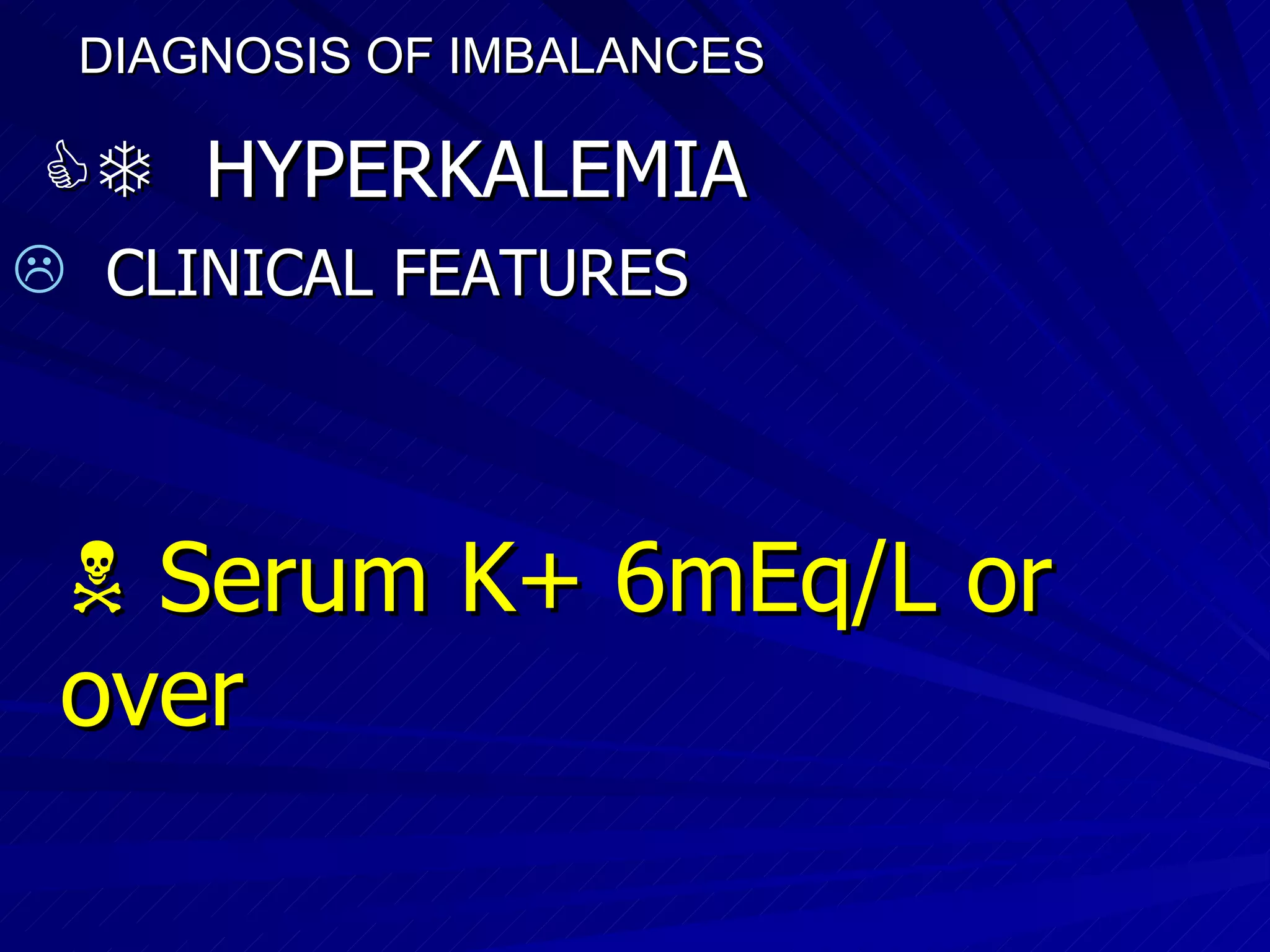 DIAGNOSIS OF IMBALANCES      HYPERKALEMIA CLINICAL FEATURES    Serum K+ 6mEq/L or over 