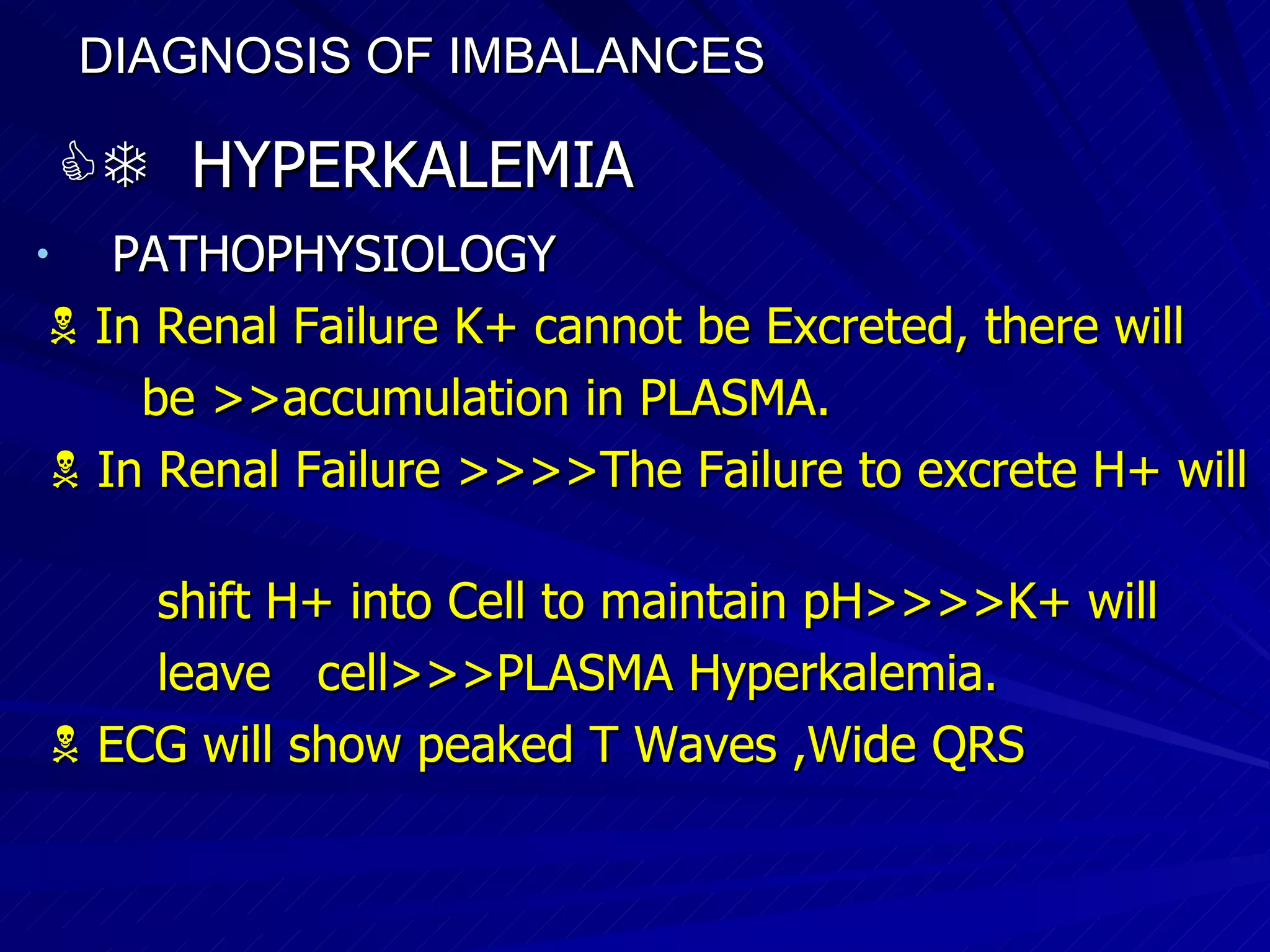 DIAGNOSIS OF IMBALANCES      HYPERKALEMIA PATHOPHYSIOLOGY    In Renal Failure K+ cannot be Excreted, there will  be >>accumulation in PLASMA.    In Renal Failure >>>>The Failure to excrete H+ will  shift H+ into Cell to maintain pH>>>>K+ will  leave  cell>>>PLASMA Hyperkalemia.    ECG will show peaked T Waves ,Wide QRS  