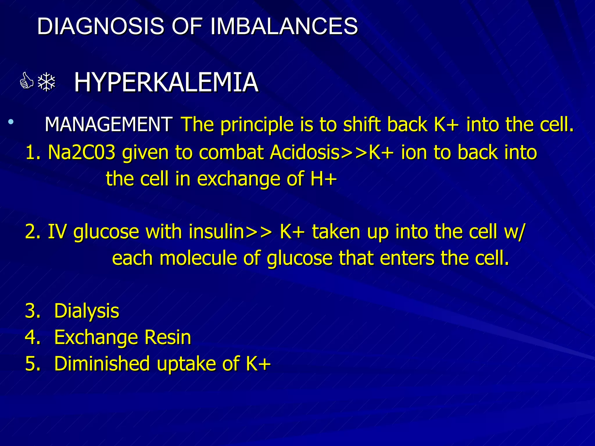 DIAGNOSIS OF IMBALANCES      HYPERKALEMIA MANAGEMENT   The principle is to shift back K+ into the cell. 1. Na2C03 given to combat Acidosis>>K+ ion to back into  the cell in exchange of H+ 2. IV glucose with insulin>> K+ taken up into the cell w/  each molecule of glucose that enters the cell. 3.  Dialysis 4.  Exchange Resin 5.  Diminished uptake of K+ 