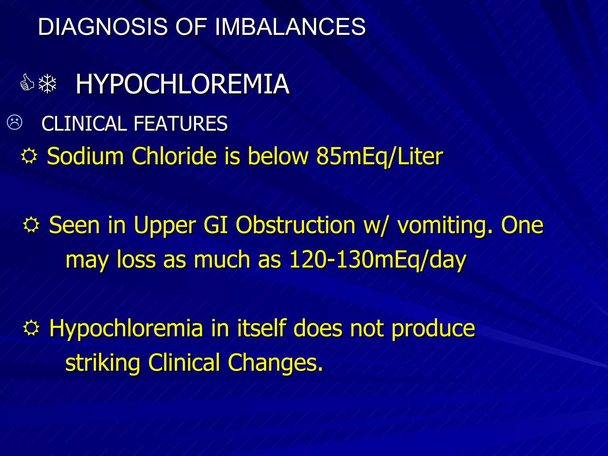 DIAGNOSIS OF IMBALANCES      HYPOCHLOREMIA CLINICAL FEATURES    Sodium Chloride is below 85mEq/Liter    Seen in Upper GI Obstruction w/ vomiting. One may loss as much as 120-130mEq/day    Hypochloremia in itself does not produce  striking Clinical Changes.  