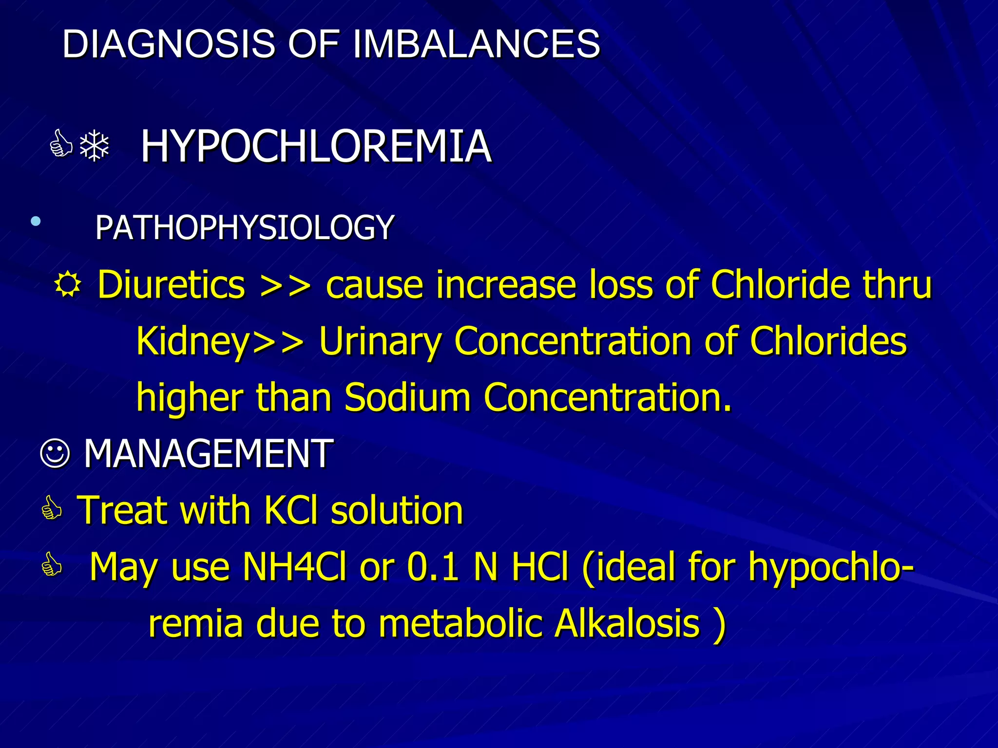 DIAGNOSIS OF IMBALANCES      HYPOCHLOREMIA PATHOPHYSIOLOGY    Diuretics >> cause increase loss of Chloride thru  Kidney>> Urinary Concentration of Chlorides  higher than Sodium Concentration.    MANAGEMENT    Treat with KCl solution    May use NH4Cl or 0.1 N HCl (ideal for hypochlo- remia due to metabolic Alkalosis )‏ 