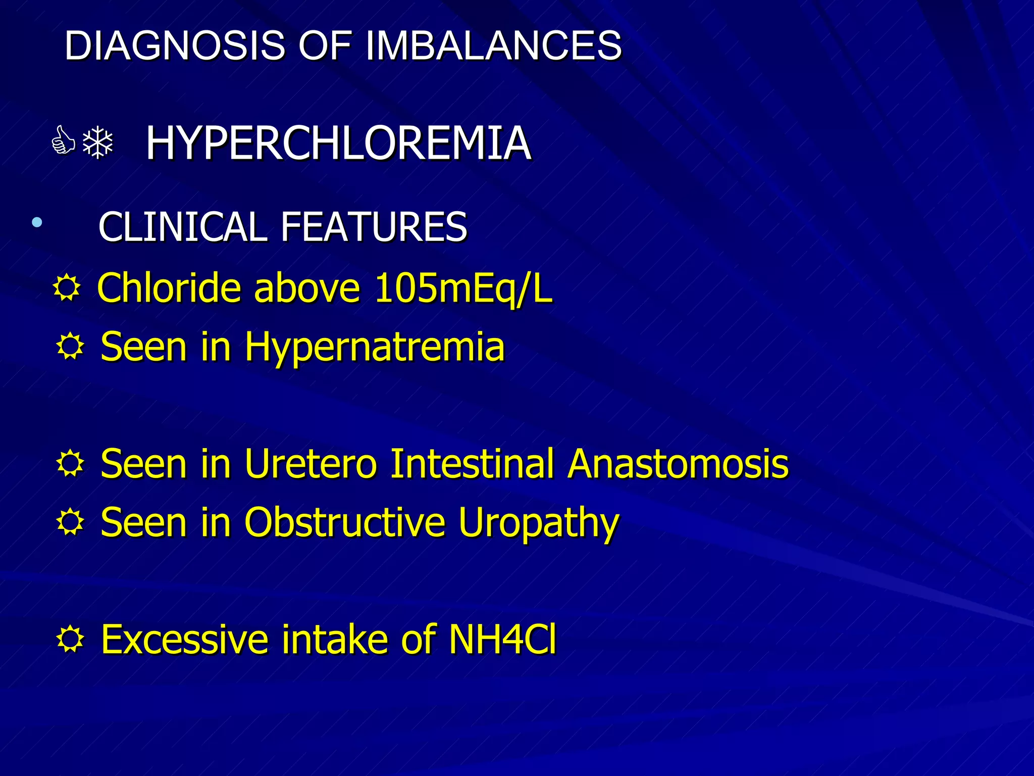 DIAGNOSIS OF IMBALANCES      HYPERCHLOREMIA CLINICAL FEATURES    Chloride above 105mEq/L    Seen in Hypernatremia     Seen in Uretero Intestinal Anastomosis    Seen in Obstructive Uropathy    Excessive intake of NH4Cl 