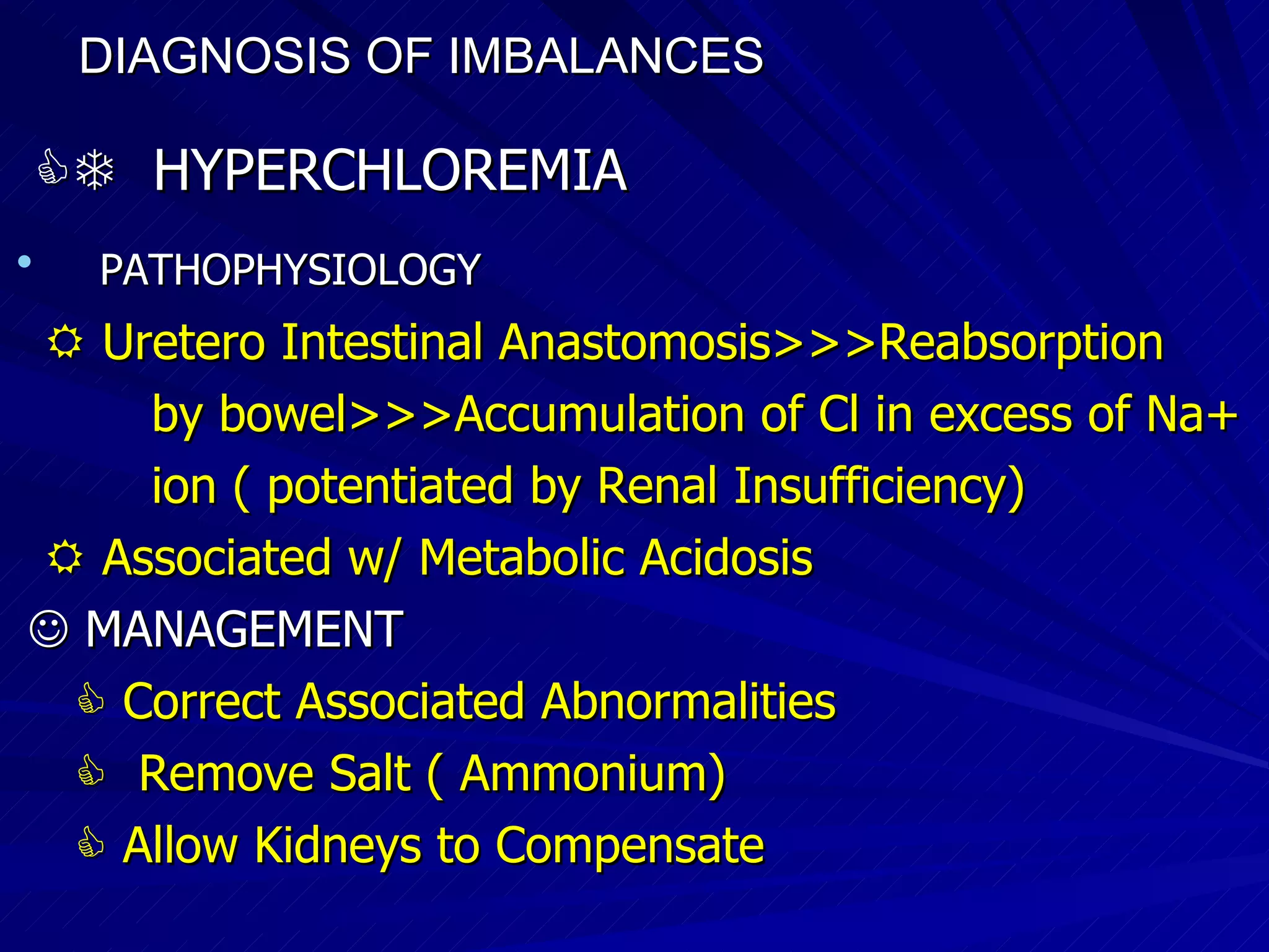DIAGNOSIS OF IMBALANCES      HYPERCHLOREMIA PATHOPHYSIOLOGY    Uretero Intestinal Anastomosis>>>Reabsorption by bowel>>>Accumulation of Cl in excess of Na+ ion ( potentiated by Renal Insufficiency)‏    Associated w/ Metabolic Acidosis    MANAGEMENT    Correct Associated Abnormalities     Remove Salt ( Ammonium)‏    Allow Kidneys to Compensate 