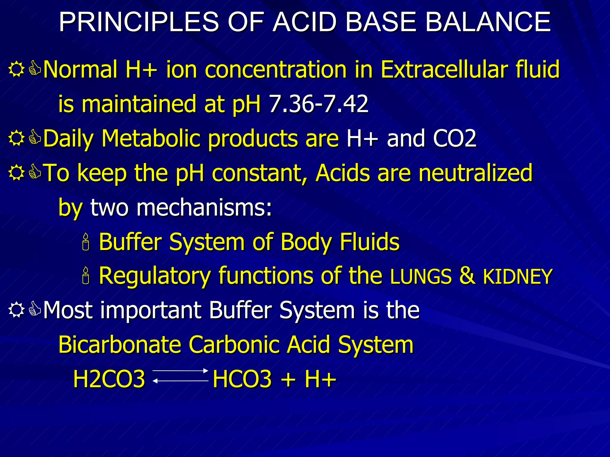 PRINCIPLES OF ACID BASE BALANCE  Normal H+ ion concentration in Extracellular fluid is maintained at pH  7.36-7.42  Daily Metabolic products are  H+ and CO2  To keep the pH constant, Acids are neutralized  by  two mechanisms:    Buffer System of Body Fluids    Regulatory functions of the  LUNGS  &  KIDNEY  Most important Buffer System is the  Bicarbonate Carbonic Acid System H2CO3  HCO3 + H+ 