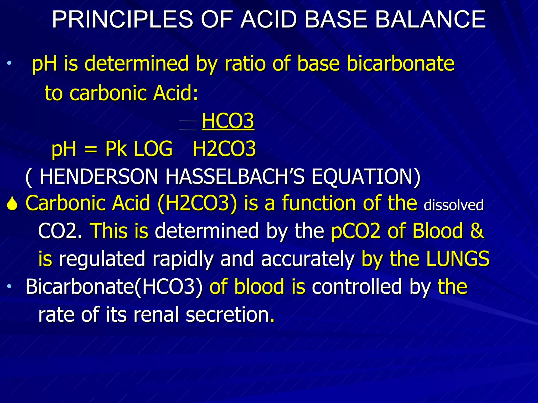 PRINCIPLES OF ACID BASE BALANCE pH is determined by ratio of base bicarbonate to carbonic Acid: HCO3 pH = Pk LOG  H2CO3 ( HENDERSON HASSELBACH’S EQUATION)‏    Carbonic Acid (H2CO3) is a function of the  dissolved CO2.  This is  determined by the  pCO2 of Blood & is  regulated rapidly and accurately  by the LUNGS Bicarbonate(HCO3)  of blood is  controlled by  the rate of its renal secretion .  