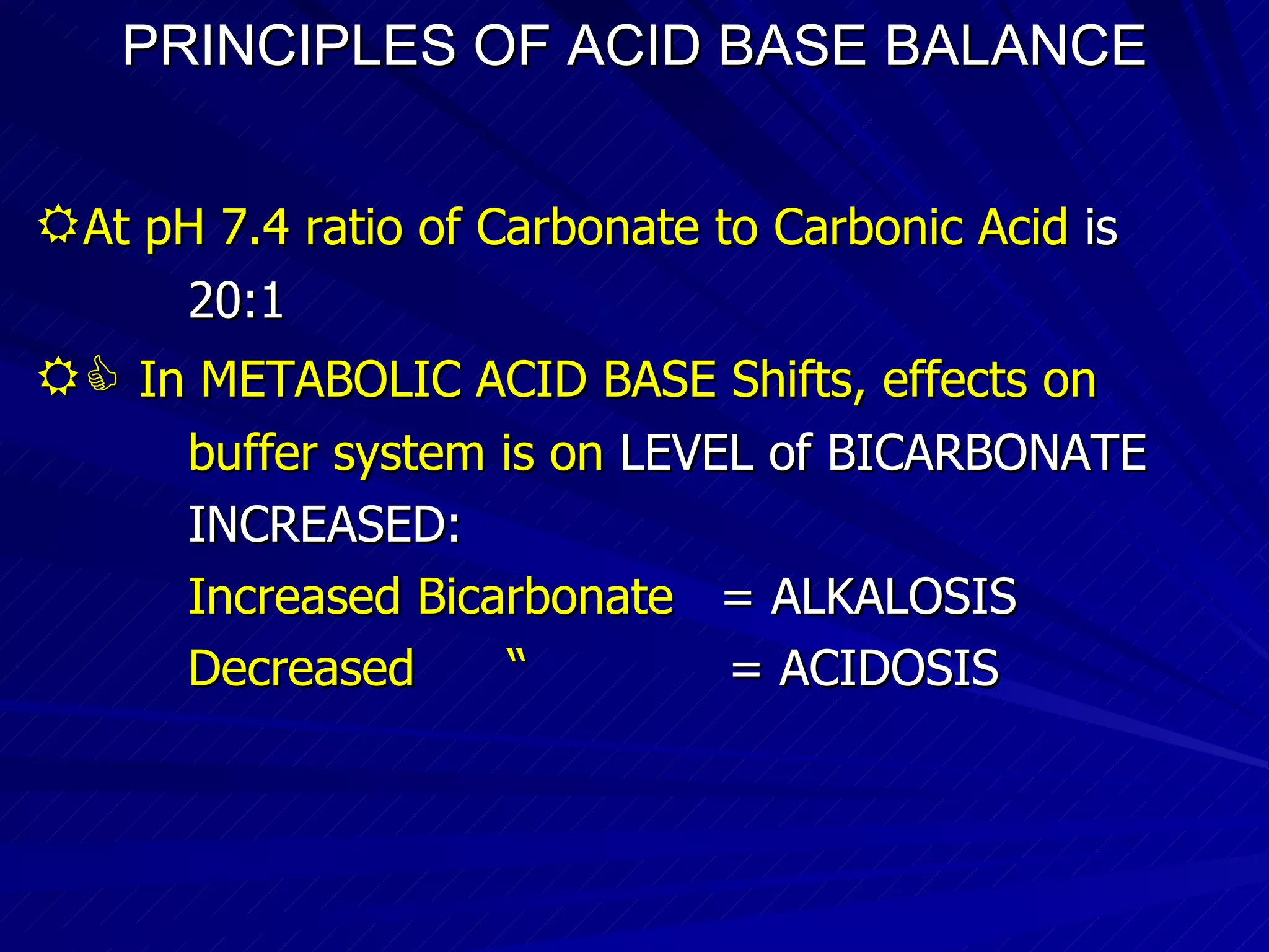 PRINCIPLES OF ACID BASE BALANCE  At pH 7.4 ratio of Carbonate to Carbonic Acid  is 20:1    In METABOLIC ACID BASE Shifts, effects on  buffer system is on   LEVEL of BICARBONATE  INCREASED: Increased Bicarbonate   = ALKALOSIS Decreased  “   = ACIDOSIS 
