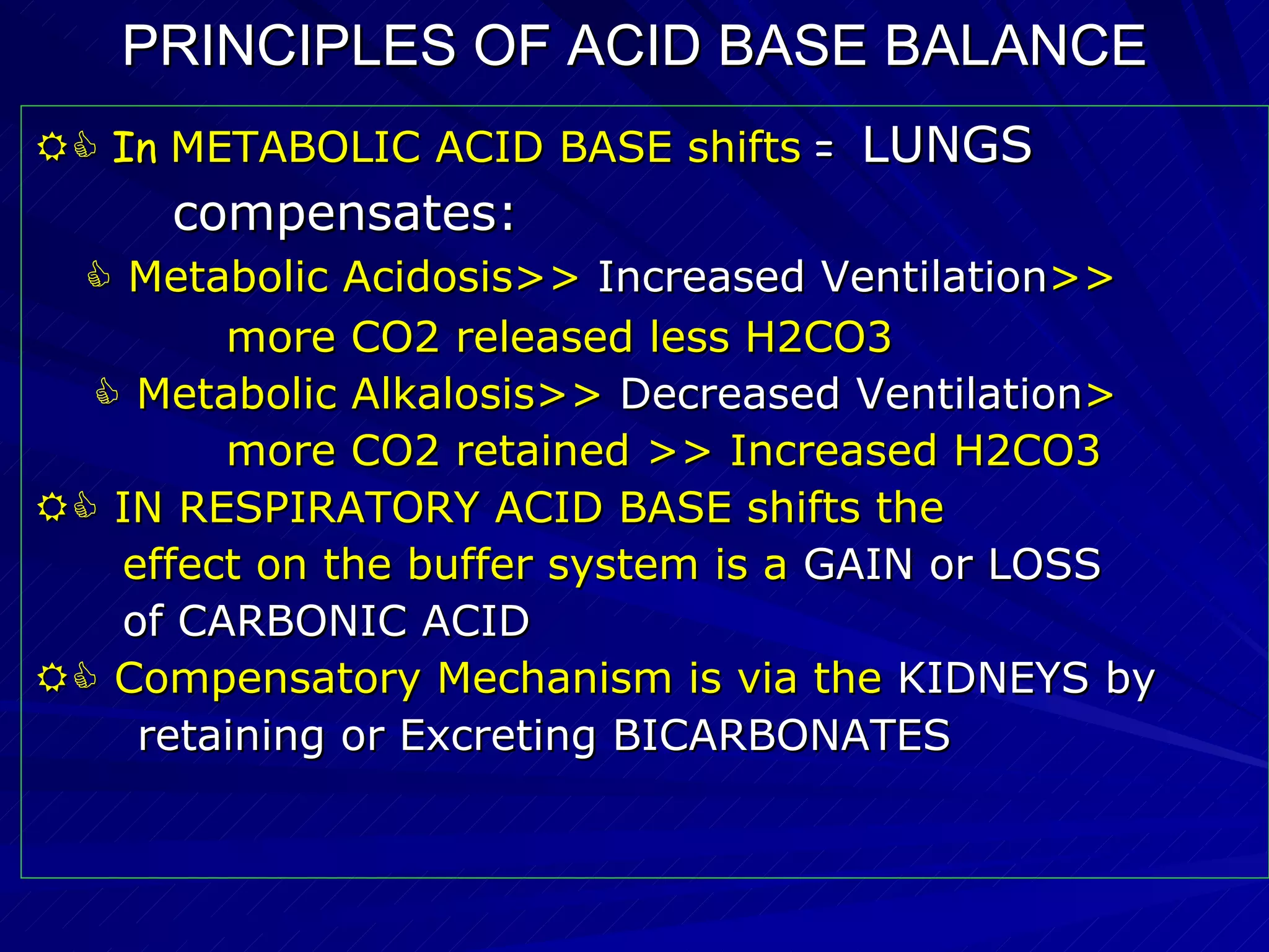 PRINCIPLES OF ACID BASE BALANCE    In  METABOLIC ACID BASE shifts   =  LUNGS  compensates:    Metabolic Acidosis>>  Increased Ventilation >> more CO2 released less H2CO3    Metabolic Alkalosis>>  Decreased Ventilation > more CO2 retained >> Increased H2CO3    IN RESPIRATORY ACID BASE shifts the  effect on the buffer system is a   GAIN or LOSS of CARBONIC ACID    Compensatory Mechanism is via the  KIDNEYS by retaining or Excreting BICARBONATES   