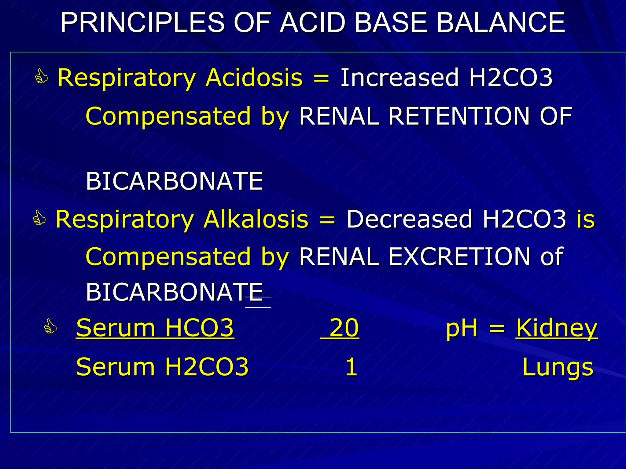 PRINCIPLES OF ACID BASE BALANCE    Respiratory Acidosis =  Increased H2CO3   Compensated by  RENAL RETENTION OF  BICARBONATE    Respiratory Alkalosis =  Decreased H2CO3  is Compensated by  RENAL EXCRETION of BICARBONATE    Serum HCO3   20   pH =  Kidney Serum H2CO3  1  Lungs 