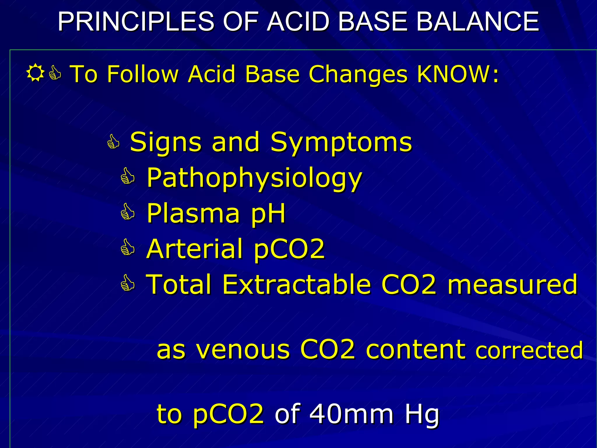 PRINCIPLES OF ACID BASE BALANCE     To Follow Acid Base Changes KNOW:    Signs and Symptoms    Pathophysiology    Plasma pH    Arterial pCO2    Total Extractable CO2 measured  as venous CO2 content  corrected   to pCO2  of 40mm Hg 