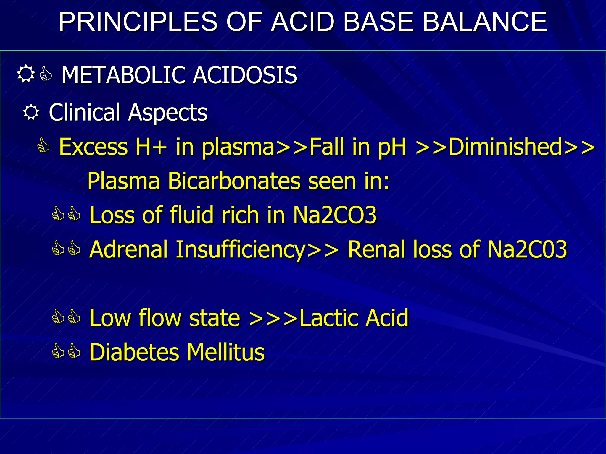 PRINCIPLES OF ACID BASE BALANCE     METABOLIC ACIDOSIS    Clinical Aspects    Excess H+ in plasma>>Fall in pH >>Diminished>> Plasma Bicarbonates seen in:    Loss of fluid rich in Na2CO3    Adrenal Insufficiency>> Renal loss of Na2C03    Low flow state >>>Lactic Acid    Diabetes Mellitus 
